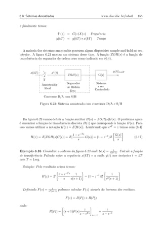 6.8. Sistemas Amostrados                                               www.das.ufsc.br/labsil     158


e ﬁnalmente temos:

                               Y (z) = G(z)X(z) Frequˆncia
                                                        e
                              y(kT ) = g(kT ) ∗ x(kT ) Tempo


   A maioria dos sistemas amostrados possuem algum dispositivo sample-and-hold no seu
interior. A ﬁgura 6.23 mostra um sistema desse tipo. A fun¸ao ZOH(s) ´ a fun¸ao de
                                                           c˜           e      c˜
transferˆncia do segurador de ordem zero como indicado em (6.4).
         e



        x(kT )           x∗ (t)                                                  y(t)|t=kT
                                        ZOH(s)                     G(s)
                   T
                  Amostrador            Segurador              Sistema
                                        de Ordem                a ser
                   Ideal                                      Controlado
                                          Zero
                   Conversor D/A com S/H

                 Figura 6.23: Sistema amostrado com conversor D/A e S/H



   Da ﬁgura 6.23 vamos deﬁnir a fun¸˜o auxiliar H(s) = ZOH(s)G(s). O problema agora
                                    ca
´ encontrar a fun¸ao de transferˆncia discreta H(z) que corresponde ` fun¸ao H(s). Para
e                c˜             e                                   a    c˜
                                                                 sT
isso vamos utilizar a nota¸˜o H(z) = Z[H(s)]. Lembrando que e = z temos com (6.4)
                          ca

                                            1 − e−T s                      G(s)
        H(z) = Z[ZOH(s)G(s)] = Z[                     G(s)] = (1 − z −1 )Z                      (6.17)
                                               s                            s


                                                               1
Exemplo 6.16 Considere o sistema da ﬁgura 6.23 onde G(s) = s(s+1) . Calcule a fun¸˜o
                                                                                 ca
de transferˆncia Pulsada entre a sequˆncia x(kT ) e a sa´ y(t) nos instantes t = kT
           e                         e                  ıda
com T = 1seg.

  Solu¸˜o: Pelo resultado acima temos:
      ca

                                  1 − e−T s     1                       1
                  H(z) = Z                           = (1 − z −1 )Z 2
                                     s      s(s + 1)                s (s + 1)

                           1
  Deﬁnindo F (s) =     s2 (s+1)
                                  podemos calcular F (z) atrav´s do teorema dos res´
                                                              e                    ıduos.

                                       F (z) = R(P1 ) + R(P2 )

onde:
                                                    z                     z
                       R(P1 ) = (s + 1)F (s)                       =
                                                 z − eT s   s=−1       z − e−1
 