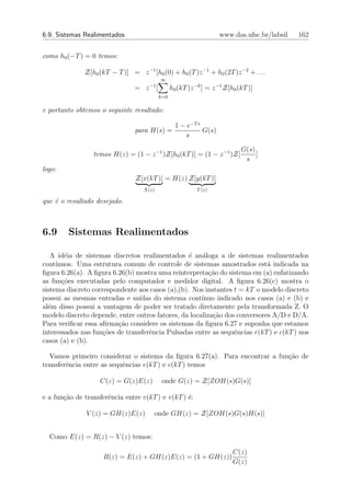 6.9. Sistemas Realimentados                                         www.das.ufsc.br/labsil   162


como h0 (−T ) = 0 temos:

              Z[h0 (kT − T )] = z −1 [h0 (0) + h0 (T )z −1 + h0 (2T )z −2 + . . .
                                           ∞
                                      −1
                                = z [            h0 (kT )z −k ] = z −1 Z[h0 (kT )]
                                           k=0

e portanto obtemos o seguinte resultado:

                                                   1 − e−T s
                                para H(s) =                  G(s)
                                                      s

                                                                             G(s)
                 temos H(z) = (1 − z −1 )Z[h0 (kT )] = (1 − z −1 )Z[              ]
                                                                              s
logo:
                                Z[x(kT )] = H(z) Z[y(kT )]
                                   X(z)                    Y (z)

que ´ o resultado desejado.
    e



6.9     Sistemas Realimentados

   A id´ia de sistemas discretos realimentados ´ an´loga a de sistemas realimentados
        e                                         e   a
cont´ınuos. Uma estrutura comum de controle de sistemas amostrados est´ indicada na
                                                                            a
ﬁgura 6.26(a). A ﬁgura 6.26(b) mostra uma reinterpreta¸˜o do sistema em (a) enfatizando
                                                         ca
as fun¸˜es executadas pelo computador e medidor digital. A ﬁgura 6.26(c) mostra o
       co
sistema discreto correspondente aos casos (a),(b). Nos instantes t = kT o modelo discreto
possui as mesmas entradas e sa´ ıdas do sistema cont´ ınuo indicado nos casos (a) e (b) e
al´m disso possui a vantagem de poder ser tratado diretamente pela transformada Z. O
  e
modelo discreto depende, entre outros fatores, da localiza¸˜o dos conversores A/D e D/A.
                                                          ca
Para veriﬁcar essa aﬁrma¸ao considere os sistemas da ﬁgura 6.27 e suponha que estamos
                         c˜
interessados nas fun¸oes de transferˆncia Pulsadas entre as sequˆncias r(kT ) e c(kT ) nos
                     c˜             e                            e
casos (a) e (b).

  Vamos primeiro considerar o sistema da ﬁgura 6.27(a). Para encontrar a fun¸ao de
                                                                            c˜
transferˆncia entre as sequˆncias e(kT ) e c(kT ) temos
        e                  e

                   C(z) = G(z)E(z)          onde G(z) = Z[ZOH(s)G(s)]

e a fun¸˜o de transferˆncia entre e(kT ) e v(kT ) ´:
       ca             e                           e

               V (z) = GH(z)E(z)       onde GH(z) = Z[ZOH(s)G(s)H(s)]


  Como E(z) = R(z) − V (z) temos:

                                                                          C(z)
                    R(z) = E(z) + GH(z)E(z) = (1 + GH(z))
                                                                          G(z)
 