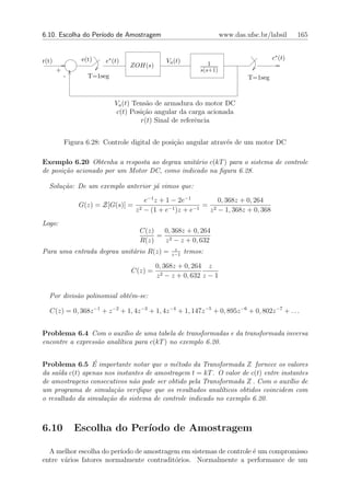 6.10. Escolha do Per´
                    ıodo de Amostragem                              www.das.ufsc.br/labsil     165


r(t)            e(t)    e∗ (t)               Va (t)                                   c∗ (t)
                                 ZOH(s)                       1
       +                                                   s(s+1)
           -      T=1seg                                                     T=1seg



                            Va (t) Tens˜o de armadura do motor DC
                                       a
                            c(t) Posi¸˜o angular da carga acionada
                                      ca
                                     r(t) Sinal de referˆncia
                                                        e


           Figura 6.28: Controle digital de posi¸˜o angular atrav´s de um motor DC
                                                ca               e

Exemplo 6.20 Obtenha a resposta ao degrau unit´rio c(kT ) para o sistema de controle
                                              a
de posi¸˜o acionado por um Motor DC, como indicado na ﬁgura 6.28.
       ca

  Solu¸˜o: De um exemplo anterior j´ vimos que:
      ca                           a
                                      e−1 z + 1 − 2e−1        0, 368z + 0, 264
               G(z) = Z[G(s)] =                           = 2
                                  z 2 − (1 + e−1 )z + e−1  z − 1, 368z + 0, 368
Logo:
                                   C(z)  0, 368z + 0, 264
                                        = 2
                                   R(z)   z − z + 0, 632
                                                z
Para uma entrada degrau unit´rio R(z) =
                            a                  z−1
                                                      temos:

                                          0, 368z + 0, 264 z
                                 C(z) =
                                          z 2 − z + 0, 632 z − 1

  Por divis˜o polinomial obt´m-se:
           a                e

  C(z) = 0, 368z −1 + z −2 + 1, 4z −3 + 1, 4z −4 + 1, 147z −5 + 0, 895z −6 + 0, 802z −7 + . . .


Problema 6.4 Com o aux´lio de uma tabela de transformadas e da transformada inversa
                           ı
encontre a express˜o anal´tica para c(kT ) no exemplo 6.20.
                  a      ı

                 ´
Problema 6.5 E importante notar que o m´todo da Transformada Z fornece os valores
                                           e
da sa´ c(t) apenas nos instantes de amostragem t = kT . O valor de c(t) entre instantes
     ıda
de amostragens consecutivos n˜o pode ser obtido pela Transformada Z . Com o aux´ de
                              a                                                   ılio
um programa de simula¸˜o veriﬁque que os resultados anal´
                        ca                                 ıticos obtidos coincidem com
o resultado da simula¸˜o do sistema de controle indicado no exemplo 6.20.
                     ca



6.10           Escolha do Per´
                             ıodo de Amostragem

  A melhor escolha do per´
                         ıodo de amostragem em sistemas de controle ´ um compromisso
                                                                    e
entre v´rios fatores normalmente contradit´rios. Normalmente a performance de um
       a                                  o
 