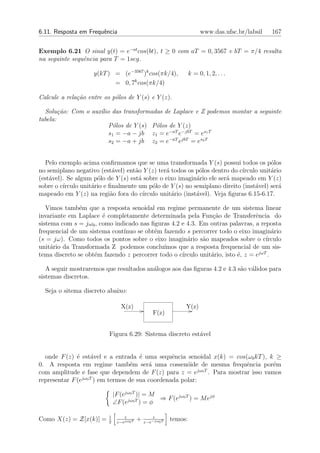6.11. Resposta em Frequˆncia
                       e                                                www.das.ufsc.br/labsil   167


Exemplo 6.21 O sinal y(t) = e−at cos(bt), t ≥ 0 com aT = 0, 3567 e bT = π/4 resulta
na seguinte sequˆncia para T = 1seg.
                e

                    y(kT ) = (e−3567 )k cos(πk/4),                 k = 0, 1, 2, . . .
                           = 0, 7k cos(πk/4)

Calcule a rela¸ao entre os p´los de Y (s) e Y (z).
              c˜            o

  Solu¸˜o: Com o aux´lio das transformadas de Laplace e Z podemos montar a seguinte
        ca          ı
tabela:
                        P´los de Y (s) P´los de Y (z)
                          o             o
                        s1 = −a − jb z1 = e−aT e−jbT = es1 T
                        s2 = −a + jb z2 = e−aT ejbT = es2 T


  Pelo exemplo acima conﬁrmamos que se uma transformada Y (s) possui todos os p´los    o
no semiplano negativo (est´vel) ent˜o Y (z) ter´ todos os p´los dentro do c´
                            a       a           a            o              ırculo unit´rio
                                                                                       a
(est´vel). Se algum p´lo de Y (s) est´ sobre o eixo imagin´rio ele ser´ mapeado em Y (z)
    a                 o              a                      a          a
sobre o c´
         ırculo unit´rio e ﬁnalmente um p´lo de Y (s) no semiplano direito (inst´vel) ser´
                    a                      o                                      a       a
mapeado em Y (z) na regi˜o fora do c´
                           a           ırculo unit´rio (inst´vel). Veja ﬁguras 6.15-6.17.
                                                  a         a

   Vimos tamb´m que a resposta senoidal em regime permanente de um sistema linear
               e
invariante em Laplace ´ completamente determinada pela Fun¸˜o de Transferˆncia do
                       e                                       ca               e
sistema com s = jω0 , como indicado nas ﬁguras 4.2 e 4.3. Em outras palavras, a reposta
frequencial de um sistema cont´
                              ınuo se obt´m fazendo s percorrer todo o eixo imagin´rio
                                         e                                             a
(s = jω). Como todos os pontos sobre o eixo imagin´rio s˜o mapeados sobre o c´
                                                     a     a                        ırculo
unit´rio da Transformada Z podemos conclu´
     a                                       ımos que a resposta frequencial de um sis-
                    e                              ırculo unit´rio, isto ´, z = ejωT .
tema discreto se obt´m fazendo z percorrer todo o c´          a          e

   A seguir mostraremos que resultados an´logos aos das ﬁguras 4.2 e 4.3 s˜o v´lidos para
                                         a                                a a
sistemas discretos.

  Seja o sitema discreto abaixo:

                                 X(z)                          Y(z)
                                                  F(z)


                          Figura 6.29: Sistema discreto est´vel
                                                           a


  onde F (z) ´ est´vel e a entrada ´ uma sequˆncia senoidal x(k) = cos(ω0 kT ), k ≥
              e      a                e          e
0. A resposta em regime tamb´m ser´ uma cossen´ide de mesma frequˆncia por´m
                                   e     a            o                 e         e
com amplitude e fase que dependem de F (z) para z = ejω0 T . Para mostrar isso vamos
representar F (ejω0 T ) em termos de sua coordenada polar:

                              |F (ejω0 T )| = M
                                                ⇒ F (ejω0 T ) = M ejφ
                              ∠F (ejω0 T ) = φ

                          1       z              z
Como X(z) = Z[x(k)] =     2    z−ejω0 T
                                          +   z−e−jω0 T
                                                          temos:
 