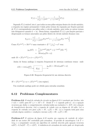 6.12. Problemas Complementares                                    www.das.ufsc.br/labsil   168


                                    1   z             z
                         Y (z) =          jω0 T
                                                +             F (z)
                                    2 z−e         z − e−jω0 T

   Supondo F (z) est´vel, isto ´, que todos os seus p´los estejam dentro do c´
                    a          e                      o                       ırculo unit´rio,
                                                                                         a
a resposta em regime permanente ´ dada pelos termos da expans˜o por fra¸˜es parciais
                                     e                                a          co
de Y (z) correspondentes aos p´los sobre o c´
                                 o              ırculo unit´rio, pois todos os outros termos
                                                           a
ir˜o desaparecer quando k → ∞. Dessa forma, expandindo Y (z)/z por fra¸˜es parciais e
  a                                                                            co
desprezando os termos associados aos p´los dentro do c´
                                          o                ırculo unit´rio ﬁcamos com:
                                                                       a

                              1   z                         z
                  Yss (z) =         jω0 T
                                          F (ejω0 T ) +             F (e−jω0 T )
                              2 z−e                     z − e−jω0 T
                                                        z
Como F (ejω0 T ) = M ejφ ´ uma constante e Z −1
                         e                             z−a
                                                             = ak vem:

                                   1
                     yss (kT ) =      (ejω0 kT )M ejφ + (e−jω0 kT )M e−jφ
                                   2
                                 = M cos(ω0 T k + φ)

onde M = |F (ejω0 T )| e φ = ∠F (ejω0 T ).

  Assim de forma an´loga ` resposta frequencial de sistemas cont´
                   a     a                                      ınuos temos: onde

       x(k) = cos(ω0 kT )                        yss (k) = M cos(ω0 kT + φ)
                                  F(z)


                Figura 6.30: Resposta frequencial de um sistema discreto


M = |F (ejω0 T )| e φ = ∠F (ejω0 T ) (em regime).

  Um resultado an´logo pode ser obtido para entradas senoidais.
                 a



6.12       Problemas Complementares

Problema 6.6 O sinal de entrada do circuito na ﬁgura 6.31 ´ constante por trechos, isto
                                                               e
´ v(t) = v(kT ) para kT ≤ t < kT + T . Sendo T = 1 segundo pede-se: (i) a equa¸˜o
e                                                                                    ca
recursiva que deﬁne o comportamento entrada/sa´da nos instantes t = KT ; (ii) a fun¸˜o
                                                   ı                                 ca
de transferˆncia discreta; (iii) a resposta de estado zero ao degrau de 10 volts; (iv) a
           e
resposta de entrada zero para vc (0) = 1V, vc (T ) = 0V ; (v) a resposta total para uma
entrada degrau unit´rio e condi¸˜es iniciais vc (0) = 3V, vc (T ) = 0V .
                   a             co


Problema 6.7 O sistema da ﬁgura 6.32 mostra um esquema de controle de veloci-
dade de um motor DC controlado pela armadura. O per´      ıodo de amostragem ´ de T =
                                                                              e
1seg e o computador executa um algor´   ıtmo de controle descrito pela equa¸˜o recursiva
                                                                           ca
u(kT ) − 0, 5u(kT − T ) = e(kT ). A indutˆncia de armadura do motor pode ser desprezada
                                         a
 