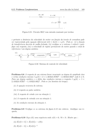 6.12. Problemas Complementares                                         www.das.ufsc.br/labsil       169

                                           R = 3Ω         L = 1H
                            +                                               +



                         v(t)                                 C = 1F        vc (t)


                             -                                                  -

                   Figura 6.31: Circuito RLC com entrada constante por trechos


e portanto a dinˆmica da velocidade do motor em fun¸˜o da tens˜o de armadura pode
                 a                                     ca          a
ser representada pela equa¸˜o diferencial w(t) + 2w(t) = va (t). Pede-se: (i) a fun¸˜o
                           ca               ˙                                        ca
de transferˆncia discreta de malha fechada; (ii) veriﬁque se o sistema ´ est´vel e justi-
           e                                                           e    a
ﬁque sua resposta; (iii) a velocidade de regime permanente do motor quando o sinal de
referˆncia ´ um degrau unit´rio.
     e     e                a
    r(t)
                                 e(kT)                u(kT)            va (t)                w(t)
                                         computador             S/H                  motor
           +
               -        T



                            Figura 6.32: Sistema de controle de velocidade




Problema 6.8 A resposta de um sistema linear invariante ao degrau de amplitude dois
e certas condi¸˜es iniciais ´ y1 (k) = 2 + 1, 4616(0, 0729)k − 2, 4616(0, 682)k onde k ≥ 0.
               co           e
Para um degrau unit´rio e o dobro das condi¸˜es iniciais a resposta ´ y2 (k) = 1 +
                      a                           co                        e
                k                  k
2, 4102(0, 0729) − 1, 4102(0, 682) . Pede-se (no dom´   ınio do tempo):

  (i) A equa¸˜o recursiva do sistema.
            ca

  (ii) A resposta ao pulso unit´rio.
                               a

  (iii) A resposta de estado zero na situa¸˜o 1.
                                          ca

  (iv) A resposta de entrada zero na situa¸˜o 1.
                                          ca

  (v) As condi¸˜es iniciais da situa¸˜o 1.
              co                    ca


Problema 6.9 Veriﬁque se os sistemas da ﬁgura 6.33 s˜o est´veis. Justiﬁque sua re-
                                                    a     a
sposta.


Problema 6.10 Seja x(k) uma sequˆncia onde x(k) = 0, ∀k < 0. Mostre que :
                                e

  (a) Z[x(k + 1)] = Z[x(k)]z − x(0)z

  (b) Z[x(k − 1)] = Z[x(k)]z −1
 