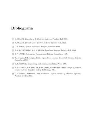 Bibliograﬁa

[1] K. OGATA, Engenharia de Controle Moderno, Prentice Hall 1993.

[2] K. OGATA, Discrete Time Control Systems, Prentice Hall, 1995.

[3] C.T. CHEN, System and Signal Analysis, Saunders 1989.

[4] A.V. OPPENHEIM, A.S. WILLSKY,Signal and Systems, Prentice Hall 1983.

[5] B.P. LATHI, Sistemas de Comunica¸˜o, Editora Guanabara, 1987.
                                    ca

[6] J.J. d’ Azzo, C.H.Houpis, An´lise e projeto de sistemas de controle lineares, Editora
                                a
    Guanabara 1988.

[7] K.A.STROUD, Engineering mathematics, MacMillan Press, 1995.

[8] R.T.STEFANI, C.L.SAVANT, B.SHAHIAN, G.H.HOSTETTER, Design of feedback
    control systems, Saunders College Publishing, 1994.

[9] G.F.Franklin, J.D.Powell, M.L.Workman, Digital control of Dinamic Systems,
    Addison-Wesley, 1990.
 