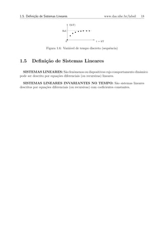 1.5. Deﬁni¸˜o de Sistemas Lineares
          ca                                                 www.das.ufsc.br/labsil   18

                                     f(kT)

                              Ref.



                                0                   t = kT

                  Figura 1.6: Vari´vel de tempo discreto (sequˆncia)
                                  a                           e



1.5     Deﬁni¸˜o de Sistemas Lineares
             ca

  SISTEMAS LINEARES: S˜o fenˆmenos ou dispositivos cujo comportamento dinˆmico
                                a     o                                  a
pode ser descrito por equa¸˜es diferenciais (ou recursivas) lineares.
                          co

  SISTEMAS LINEARES INVARIANTES NO TEMPO: S˜o sistemas lineares      a
descritos por equa¸˜es diferenciais (ou recursivas) com coeﬁcientes constantes.
                  co
 