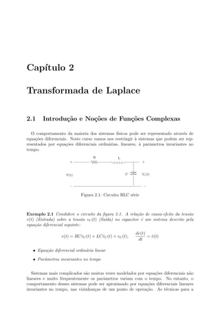 Cap´
   ıtulo 2

Transformada de Laplace

2.1     Introdu¸˜o e No¸˜es de Fun¸oes Complexas
               ca      co         c˜

  O comportamento da maioria dos sistemas f´   ısicos pode ser representado atrav´s de
                                                                                 e
equa¸˜es diferenciais. Neste curso vamos nos restringir ` sistemas que podem ser rep-
     co                                                  a
resentados por equa¸˜es diferenciais ordin´rias, lineares, ` parˆmetros invariantes no
                     co                   a                a    a
tempo.
                                   R             L
                      +                                      +


                    V(t)                             C       Vc (t)


                      -                                       -

                            Figura 2.1: Circuito RLC s´rie
                                                      e



Exemplo 2.1 Condidere o circuito da ﬁgura 2.1. A rela¸˜o de causa-efeito da tens˜o
                                                        ca                       a
v(t) (Entrada) sobre a tens˜o vC (t) (Sa´da) no capacitor ´ um sistema descrito pela
                              a         ı                 e
equa¸˜o diferencial seguinte:
     ca
                                                          dv(t)
                 v(t) = RC vC (t) + LC vC (t) + vC (t),
                           ˙           ¨                        = v(t)
                                                                  ˙
                                                           dt

   • Equa¸ao diferencial ordin´ria linear
         c˜                   a

   • Parˆmetros invariantes no tempo
        a


   Sistemas mais complicados s˜o muitas vezes modelados por equa¸oes diferenciais n˜o
                              a                                 c˜                 a
lineares e muito frequentemente os parˆmetros variam com o tempo. No entanto, o
                                       a
comportamento desses sistemas pode ser aproximado por equa¸˜es diferenciais lineares
                                                             co
invariantes no tempo, nas vizinhan¸as de um ponto de opera¸˜o. As t´cnicas para a
                                  c                         ca        e
 