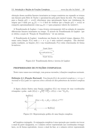 2.1. Introdu¸˜o e No¸oes de Fun¸oes Complexas
            ca      c˜         c˜                           www.das.ufsc.br/labsil    20


obten¸˜o desses modelos lineares invariantes no tempo consistem em expandir os termos
      ca
n˜o lineares pela S´rie de Taylor e aproxim´-los pela parte linear da s´rie. Por exemplo,
 a                 e                       a                           e
para a fun¸ao y(t) = sen(t) obter´
           c˜                        ıamos uma aproxima¸˜o linear nas vizinhan¸as da
                                                          ca                       c
origem que ´ dada por ylin (t) = t e ´ f´cil de veriﬁcar que a fun¸ao y(t) = sen(t) se
            e                          e a                          c˜
comporta aproximadamente como ylin (t) = t para pequenos valores da vari´vel t.
                                                                             a

   A Transformada de Laplace ´ uma t´cnica extremamente util na solu¸ao de equa¸˜es
                                  e     e                   ´         c˜         co
                                            ´ atrav´s da Transformada de Laplace que
diferenciais lineares invariantes no tempo. E      e
se obt´m a no¸ao de “Fun¸˜o de Transferˆncia ” de um sistema.
      e         c˜          ca            e

   A Transformada de Laplace transforma um fun¸ao da vari´vel tempo, digamos f (t),
                                                  c˜         a
numa outra fun¸˜o F (s) onde s = σ + jω ´ uma vari´vel complexa. Em determi-
                ca                             e         a
nadas condi¸˜es, as fun¸˜es f (t) e sua transformada F (s) est˜o relacionadas de forma
            co         co                                     a
bi-un´
     ıvoca:
                                      Transf. Direta

                                 f(t) LAPLACE F(s)

                                     Transf. Inversa

                 Figura 2.2: Transformada direta e inversa de Laplace


                     ¸˜
  PROPRIEDADES DE FUNCOES COMPLEXAS:

  Neste curso vamos nos restringir, com poucas excess˜es, ` fun¸oes complexas racionais.
                                                     o a       c˜


Deﬁni¸˜o 2.1 (Fun¸˜o Racional) Uma fun¸˜o G(s) da vari´vel complexa s = σ+jω ´
       ca            ca                        ca               a                       e
racional se G(s) pode ser expressa como a divis˜o de dois polinˆmios da vari´vel complexa
                                               a               o            a
s.


  A ﬁgura abaixo ilustra uma fun¸˜o complexa G(s) em termos de suas coordenadas
                                  ca
retangular e polar. onde |G(s)| = G2 + G2 e ∠G(s) = tan−1 Gy /Gx .
                                     x  y


                 Im[G(s)]

                             G(s) = Gx + jGy = |G(s)| ej∠G(s)
                Gy


                                             Re[G(s)]
                            Gx

              Figura 2.3: Representa¸ao gr´ﬁca de uma fun¸ao complexa
                                    c˜    a              c˜



   • Complexo conjugado: A conjuga¸˜o complexa ´ uma opera¸ao que consiste em trocar
                                     ca            e           c˜
o sinal da parte imagin´ria, se o n´mero estiver representado nas coordenadas retangu-
                       a           u
lares, ou de forma equivalente, trocar o sinal da fase, se o n´mero estiver representado
                                                              u
 
