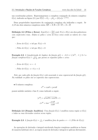 2.1. Introdu¸˜o e No¸oes de Fun¸oes Complexas
            ca      c˜         c˜                                    www.das.ufsc.br/labsil   21


nas coordenadas polares. Representaremos o complexo conjugado do n´mero complexo
                                                                    u
                                                          −j∠G(s)
G(s), indicado na ﬁgura 2.3, por G(s) = Gx − jGy = |G(s)|e        .

  Duas propriedades importantes da conjuga¸ao complexa s˜o indicadas a seguir. Se
                                          c˜            a
A, B s˜o dois n´meros complexos ent˜o AB = A B e A + B = A + B.
      a        u                   a


Deﬁni¸˜o 2.2 (P´los e Zeros) Seja G(s) = N (s) onde N (s) e D(s) s˜o dois polinˆmios
      ca          o                           D(s)
                                                                  a            o
com coeﬁcientes reais. Deﬁne-se p´los e zeros de G(s) como sendo os valores de s tais
                                 o
que:


   - Zeros de G(s): s tal que N (s) = 0

   - P´los de G(s): s tal que D(s) = 0
      o


Exemplo 2.2 A transformada de Laplace da fun¸˜o g(t) = −0, 5 + 1, 5e2t , t ≥ 0 ´ a
                                                 ca                            e
                        s+1
fun¸˜o complexa G(s) = s(s−2) que possui os seguintes p´los e zeros:
   ca                                                  o


   - Zeros de G(s): s = −1

   - P´los de G(s): s = 0, s = 2
      o


  Note que cada p´lo da fun¸˜o G(s) est´ associado ` uma exponencial da fun¸˜o g(t).
                   o         ca          a           a                     ca
Na realidade os p´los s˜o os expoentes das exponenciais.
                 o     a


  • O n´mero complexo:
       u
                                     ejθ = cosθ + jsenθ
possui m´dulo unit´rio e fase θ, como indicado a seguir.
        o         a

                                           √
                                |ejθ | =       cos2 θ + sen2 θ = 1
                                                     senθ
                                  ∠ejθ = tan−1            =θ
                                                     cosθ


Deﬁni¸˜o 2.3 (Fun¸˜o Anal´
       ca            ca         ıtica) Uma fun¸˜o G(s) ´ anal´
                                                ca     e     ıtica numa regi˜o se G(s)
                                                                            a
e todas as suas derivadas existem nessa regi˜o.
                                            a


                                    1
Exemplo 2.3 A fun¸˜o G(s) =
                 ca                s+1
                                           ´ anal´tica fora do ponto s = −1 (P´lo de G(s)).
                                           e     ı                            o


  As opera¸oes de derivada e integral envolvendo fun¸oes complexas anal´
           c˜                                           c˜                    ıticas se fazem
de maneira habitual, isto ´, as regras usuais de derivada e integral se aplicam diretamente.
                          e
 