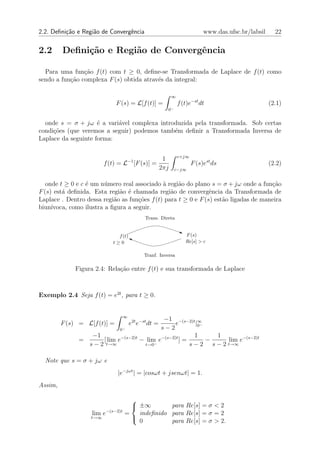 2.2. Deﬁni¸˜o e Regi˜o de Convergˆncia
          ca        a            e                                          www.das.ufsc.br/labsil     22


2.2      Deﬁni¸˜o e Regi˜o de Convergˆncia
              ca        a            e

  Para uma fun¸ao f (t) com t ≥ 0, deﬁne-se Transformada de Laplace de f (t) como
                c˜
sendo a fun¸˜o complexa F (s) obtida atrav´s da integral:
           ca                             e

                                                            ∞
                              F (s) = L[f (t)] =                f (t)e−st dt                         (2.1)
                                                        0−


  onde s = σ + jω ´ a vari´vel complexa introduzida pela transformada. Sob certas
                     e     a
condi¸˜es (que veremos a seguir) podemos tamb´m deﬁnir a Transformada Inversa de
     co                                      e
Laplace da seguinte forma:

                                                                c+j∞
                                                       1
                         f (t) = L−1 [F (s)] =                         F (s)est ds                   (2.2)
                                                      2πj    c−j∞


   onde t ≥ 0 e c ´ um n´mero real associado ` regi˜o do plano s = σ + jω onde a fun¸˜o
                  e      u                    a     a                                 ca
F (s) est´ deﬁnida. Esta regi˜o ´ chamada regi˜o de convergˆncia da Transformada de
         a                    a e                a              e
Laplace . Dentro dessa regi˜o as fun¸˜es f (t) para t ≥ 0 e F (s) est˜o ligadas de maneira
                            a        co                              a
biun´ıvoca, como ilustra a ﬁgura a seguir.
                                             Trans. Direta


                              f (t)                                F (s)
                            t≥0                                    Re[s] > c

                                            Tranf. Inversa

             Figura 2.4: Rela¸ao entre f (t) e sua transformada de Laplace
                             c˜



Exemplo 2.4 Seja f (t) = e2t , para t ≥ 0.


                                  ∞
                                             −1 −(s−2)t ∞
         F (s) = L[f (t)] =           e2t e−st dt =
                                                  e       |0 −
                             0−             s−2
                  −1                                      1      1
               =      [ lim e−(s−2)t − lim e−(s−2)t ] =        −     lim e−(s−2)t
                 s − 2 t→∞            t→0−              s − 2 s − 2 t→∞

  Note que s = σ + jω e
                              |e−jωt | = |cosωt + jsenωt| = 1.
Assim,

                                    
                                     ±∞        para Re[s] = σ < 2
                   lim e−(s−2)t   =   indeﬁnido para Re[s] = σ = 2
                   t→∞              
                                      0         para Re[s] = σ > 2.
 