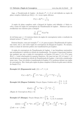 2.2. Deﬁni¸˜o e Regi˜o de Convergˆncia
          ca        a            e                                           www.das.ufsc.br/labsil            23


  Logo, a Transformada de Laplace da fun¸˜o e2t , t ≥ 0 s´ est´ deﬁnida na regi˜o do
                                          ca             o    a                a
plano complexo deﬁnida por Re[s] > 2 e nessa regi˜o obtemos:
                                                 a
                                                                  1
                                       F (s) = L[e2t ] =
                                                                 s−2

  A regi˜o do plano complexo onde a Integral de Laplace est´ deﬁnida e ´ ﬁnita re-
        a                                                   a           e
cebe o nome de regi˜o de convergˆncia da Transformada de Laplace . Mostra-se que ao
                   a            e
escolhermos um contorno para a integral:
                                                    c+j∞
                                           1
                                                           F (s)est ds
                                          2πj      c−j∞

de tal forma que c > 2 (contorno dentro da regi˜o de convergˆncia) ent˜o o resultado da
                                               a            e         a
integral acima ´ e2t para t ≥ 0.
               e
                                                    2
  Existem fun¸oes, como por exemplo et , t ≥ 0, para as quais a Transformada de Laplace
               c˜
n˜o existe, isto ´, n˜o existe regi˜o de convergˆncia da Integral de Laplace. No entanto,
 a               e a               a            e
todos os sinais de interesse pr´tico s˜o transform´veis por Laplace.
                                a     a           a

   A regi˜o de convergˆncia da Transformada de Laplace ´ um formalismo matem´tico
          a             e                                  e                         a
que normalmente ´ omitido no c´lculo da transformada. No entanto ´ importante lembrar
                  e              a                                  e
que qualquer que seja a regi˜o de convergˆncia, as fun¸oes f (t) para t ≥ 0 e F (s) para
                              a            e            c˜
Re[s] > c est˜o relacionados de maneira biun´
              a                               ıvoca. Os casos em que f (t) = 0 para t < 0
s˜o de interesse marginal no c´lculo da Transformada de Laplace e n˜o ser˜o considerados
 a                            a                                     a     a
nesse curso. Uma vez obtida a transformada de Laplace F (s) podemos deduzir sua regi˜o  a
de convergˆncia. Ela ´ dada pela regi˜o do plano complexo ` direita do p´lo mais ` direita
            e         e               a                    a            o        a
da fun¸ao F (s).
       c˜


Exemplo 2.5 (Exponencial real) f (t) = eat , t ≥ 0

                                           ∞
                                                                  −1 −(s−a)t ∞    1
                F (s) = L[eat ] =              eat e−st dt =         e      |0 =
                                       0                         s−a             s−a

                                                                                               0, t < 0
Exemplo 2.6 (Degrau Unit´rio) Fun¸˜o Degrau Unit´rio u(t) =
                        a        ca             a
                                                                                               1, t ≥ 0
                                               ∞
                                                                 −1 −st ∞ 1
                              L[u(t)] =            1e−st dt =       e |0 = .
                                           0                      s       s
(Regi˜o de Convergˆncia Re[s] > 0)
     a            e

                                                                      0, t < 0
Exemplo 2.7 (Rampa) Fun¸˜o Rampa f (t) =
                       ca
                                                                      At, t ≥ 0, A constante

                          ∞                                      ∞                      ∞
                                               e−st ∞                Ae−st      A                       A
       L[f (t)] = A           te−st dt = At        | −                     dt =             e−st dt =      .
                      0                        −s 0          0        −s        s   0                   s2
( udv = uv −     vdu)
 