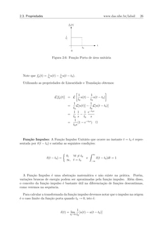 2.3. Propriedades                                                                 www.das.ufsc.br/labsil   26

                                               fp (t)



                                          1
                                         t0



                                                                            t
                                                              t0
                                                  0

                         Figura 2.6: Fun¸˜o Porta de ´rea unit´ria
                                        ca           a        a




                      1             1
  Note que fp (t) =   t0
                         u(t)   −   t0
                                       u(t    − t0 ).

  Utilizando as propriedades de Linearidade e Transla¸˜o obtemos:
                                                     ca


                                                      1         1
                           L[fp (t)] = L                u(t) − u(t − t0 )
                                                     t0         t0
                                                1               1
                                              =    L[u(t)] − L[u(t − t0 )]
                                                t0             t0
                                                              −t0 s
                                                1 1       1 e
                                              =         −
                                                t0 s t0 s
                                                 1
                                              =      (1 − e−t0 s ) 2
                                                t0 s



  Fun¸˜o Impulso: A Fun¸˜o Impulso Unit´rio que ocorre no instante t = t0 ´ repre-
      ca                       ca                a                        e
sentada por δ(t − t0 ) e satisfaz as seguintes condi¸˜es:
                                                    co


                                                                       ∞
                                          0, ∀t = t0
                    δ(t − t0 ) =                                   e        δ(t − t0 )dt = 1
                                          ∞, t = t0                    −∞




  A Fun¸ao Impulso ´ uma abstra¸ao matem´tica e n˜o existe na pr´tica. Por´m,
         c˜           e            c˜         a         a              a          e
varia¸oes bruscas de energia podem ser aproximadas pela fun¸˜o impulso. Al´m disso,
     c˜                                                      ca              e
o conceito da fun¸˜o impulso ´ bastante util na diferencia¸ao de fun¸˜es descont´
                 ca           e         ´                 c˜        co          ınuas,
como veremos na sequˆncia.
                      e

  Para calcular a transformada da fun¸ao impulso devemos notar que o impulso na origem
                                     c˜
´ o caso limite da fun¸˜o porta quando t0 → 0, isto ´:
e                     ca                            e


                                                        1
                                    δ(t) = lim              [u(t) − u(t − t0 )]
                                                t0 →0 t0
 