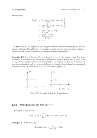 2.3. Propriedades                                                                www.das.ufsc.br/labsil   27


Assim temos:
                                                         1
                               L[δ(t)] = L lim             (u(t) − u(t − t0 ))
                                                  t0 →0 t0

                                                         1
                                           = lim L         (u(t) − u(t − t0 ))
                                             t0 →0      t0
                                                     1
                                           = lim        (1 − e−t0 s )
                                             t0 →0 t0 s
                                               d
                                              dt0
                                                  (1 − e−t0 s )
                                           =       d
                                                      (t s)
                                                  dt0 0
                                           = 1 2


  A Transformada do Impulso ´ uma fun¸ao constante numericamente igual a ´rea do
                               e         c˜                              a
impulso (Energia Instantˆnea). O exemplo a seguir mostra como podemos utilizar a
                        a
fun¸˜o impulso para representar a derivada de fun¸oes descont´
   ca                                            c˜          ınuas.

Exemplo 2.9 Seja a fun¸˜o f (t) = A para 0 < t < t0 (t0 ) dado) e nula fora desse
                          ca
intervalo. A derivada sessa fun¸˜o est´ deﬁnida em todos os pontos exceto em t = 0 e
                               ca      a
t = t0 . Nesses pontos existem descontinuidades. A varia¸˜o da fun¸˜o no entorno de
                                                          ca       ca
uma descontinuidade pode ser representada por um impulso de ´rea igual ao tamanho da
                                                              a
descontinuidade. A derivada de f (t) est´ indicada na ﬁgura 2.7.
                                        a

                        f(t)                                       f˙(t)



                    A
                                                                   A δ(t)
                                                                            t0           t
                                                     t         0
                    0                 t0
                                                                             −A δ(t − t0 )

                        Figura 2.7: Derivada de fun¸˜es descont´
                                                   co          ınuas
                                             .



2.3.4    Multiplica¸˜o de f (t) por e−αt
                   ca

  Se L[f (t)] = F (s) ent˜o:
                         a
                                                     ∞
                                −αt
                         L[e          f (t)] =           f (t)e−αt e−st dt = F (s + α)
                                                 0



Exemplo 2.10 J´ vimos que:
              a
                                                                  ω0
                                 L[sen(ω0 t)u(t)] =                  2
                                                                       = F (s)
                                                               s2 + ω0
 