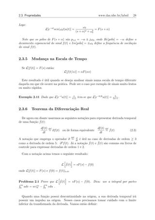 2.3. Propriedades                                                    www.das.ufsc.br/labsil     28


Logo:
                                                         ω0
                       L[e−αt sen(ω0 t)u(t)] =                  2
                                                                  = F (s + α)
                                                    (s + α)2 + ω0

  Note que os p´los de F (s + α) s˜o p1,2 = −α ± jω0 , onde Re[p´lo] = −α deﬁne o
                o                   a                              o
decaimento exponencial do sinal f (t) e Im[p´lo] = ±ω0 deﬁne a frequˆncia de oscila¸˜o
                                            o                        e             ca
do sinal f (t).


2.3.5      Mudan¸a na Escala de Tempo
                c

  Se L[f (t)] = F (s) ent˜o:
                         a
                                      L[f (t/α)] = αF (αs)

  Este resultado ´ util quando se deseja analisar sinais numa escala de tempo diferente
                 e´
daquela em que ele ocorre na pr´tica. Pode ser o caso por exemplo de sinais muito lentos
                               a
ou muito r´pidos.
          a

                                               1                                     5
Exemplo 2.11 Dado que L[e−t u(t)] =           s+1
                                                     tem-se que L[e−0,2t u(t)] =   5s+1
                                                                                        .


2.3.6      Teorema da Diferencia¸˜o Real
                                ca

  De agora em diante usaremos as seguintes nota¸oes para representar derivada temporal
                                               c˜
de uma fun¸˜o f (t):
          ca
                    df (t) def                                      df (t) def ˙
                           = ∂f (t) ou de forma equivalente                = f (t)            (2.3)
                      dt                                              dt
                                          d   def
A nota¸ao que emprega o operador ∂ = dt ´ util no caso de derivadas de ordem ≥ 3
       c˜                                   e ´
como a derivada de ordem 5: ∂ f (t). J´ a nota¸ao f˙(t) e f (t) s˜o comuns em livros de
                                5
                                        a       c˜        ¨      a
controle para expressar derivadas de ordem 1 e 2.

  Com a nota¸˜o acima temos o seguinte resultado:
            ca


                                    L f˙(t) = sF (s) − f (0)
onde L[f (t)] = F (s) e f (0) = f (t)|t=0 .


Problema 2.1 Prove que L f˙(t) = sF (s) − f (0). Dica: use a integral por partes
  ∞                    ∞
 0
      udv = uv|∞ −
               0      0
                           vdu .


   Quando uma fun¸ao possui descontinuidade na origem, a sua derivada temporal ir´
                    c˜                                                           a
possuir um impulso na origem. Nesses casos precisamos tomar cuidado com o limite
inferior da transformada da derivada. Vamos ent˜o deﬁnir:
                                               a
 