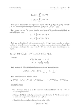 2.3. Propriedades                                                       www.das.ufsc.br/labsil           29


                                                     ∞
                                    L+ [f (t)] =         f (t)e−st dt
                                                   0+
                                                    ∞
                                    L− [f (t)] =         f (t)e−st dt
                                                   0−


   Note que se f (t) envolve um impulso na origem ent˜o L+ [f (t)] = L− [f (t)]. Quando
                                                        a
f (t) n˜o possui impulso na origem teremos L+ [f (t)] = L− [f (t)] = L[f (t)].
       a

  Para o caso em que f˙(t) possui impulso na origem (f (t) possui descontinuidade na
origem) ﬁcamos com:
                            L+ f˙(t) = sF (s) − f (0+ )

                                   L− f˙(t) = sF (s) − f (0− )


  Note que na deﬁni¸˜o L+ o tempo come¸a em t = 0+ e portanto o impulso na origem
                     ca                    c
ﬁca fora do intervalo considerado, oque n˜o nos interessa. Assim apenas a deﬁni¸ao L− ,
                                         a                                     c˜
por come¸ar a contagem dos tempos em t = 0− , nos ser´ util para tratar impulsos na
         c                                                a ´
origem.


Exemplo 2.12 Seja f (t) = e−αt , para t ≥ 0. Calcule L[f˙(t)].

  Solu¸˜o:
      ca
                                  f˙(t) = δ(t) − αe−αt , t ≥ 0
                                                   α       s
                                  L[f˙(t)] = 1 −        =
                                                 s+α      s+α

  Pelo teorema da diferencia¸˜o real obtemos o mesmo resultado acima:
                            ca
                                                            s       s
                       L− [f˙(t)] = sF (s) − f (0− ) =         −0=
                                                           s+α     s+α

  Para uma derivada de ordem n temos:

  L [∂ n f (t)] = sn F (s) − sn−1 f (0) − sn−2 ∂f (t)|t=0 − · · · − s∂ n−2 f (t)|t=0 − ∂ n−1 f (t)|t=0


         ¸˜
  OBSERVACOES:

   • Se a distin¸˜o entre L+ e L− for necess´ria basta substituir t = 0 por t = 0+ ou
                ca                          a
          −
     t = 0 respectivamente.

   • Para que L[∂ n f (t)] exista ´ preciso que todas as derivadas de f (t) de ordem inferior
                                  e
     ` n existam e sejam transform´veis por Laplace.
     a                                 a

   • Quando todas as condi¸˜es iniciais forem nulas ent˜o:
                          co                           a

                                           L [∂ n f (t)] = sn F (s)
 