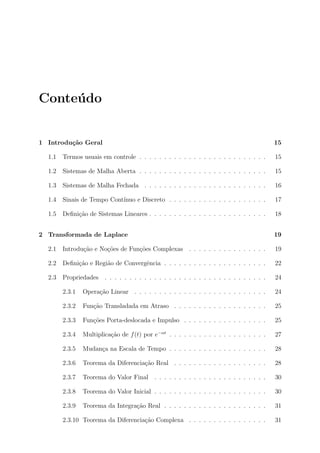 Conte´ do
     u


1 Introdu¸˜o Geral
         ca                                                                               15

  1.1   Termos usuais em controle . . . . . . . . . . . . . . . . . . . . . . . . . .     15

  1.2   Sistemas de Malha Aberta . . . . . . . . . . . . . . . . . . . . . . . . . .      15

  1.3   Sistemas de Malha Fechada . . . . . . . . . . . . . . . . . . . . . . . . .       16

  1.4   Sinais de Tempo Cont´
                            ınuo e Discreto . . . . . . . . . . . . . . . . . . . .       17

  1.5   Deﬁni¸ao de Sistemas Lineares . . . . . . . . . . . . . . . . . . . . . . . .
             c˜                                                                           18


2 Transformada de Laplace                                                                 19

  2.1   Introdu¸ao e No¸oes de Fun¸oes Complexas . . . . . . . . . . . . . . . .
               c˜      c˜         c˜                                                      19

  2.2   Deﬁni¸ao e Regi˜o de Convergˆncia . . . . . . . . . . . . . . . . . . . . .
             c˜        a            e                                                     22

  2.3   Propriedades . . . . . . . . . . . . . . . . . . . . . . . . . . . . . . . . .    24

        2.3.1   Opera¸˜o Linear . . . . . . . . . . . . . . . . . . . . . . . . . . .
                     ca                                                                   24

        2.3.2   Fun¸˜o Transladada em Atraso . . . . . . . . . . . . . . . . . . .
                   ca                                                                     25

        2.3.3   Fun¸˜es Porta-deslocada e Impulso . . . . . . . . . . . . . . . . .
                   co                                                                     25

        2.3.4   Multiplica¸ao de f (t) por e−αt . . . . . . . . . . . . . . . . . . . .
                          c˜                                                              27

        2.3.5   Mudan¸a na Escala de Tempo . . . . . . . . . . . . . . . . . . . .
                     c                                                                    28

        2.3.6   Teorema da Diferencia¸˜o Real . . . . . . . . . . . . . . . . . . .
                                     ca                                                   28

        2.3.7   Teorema do Valor Final . . . . . . . . . . . . . . . . . . . . . . .      30

        2.3.8   Teorema do Valor Inicial . . . . . . . . . . . . . . . . . . . . . . .    30

        2.3.9   Teorema da Integra¸ao Real . . . . . . . . . . . . . . . . . . . . .
                                  c˜                                                      31

        2.3.10 Teorema da Diferencia¸ao Complexa . . . . . . . . . . . . . . . .
                                    c˜                                                    31
 