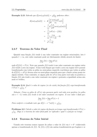 2.3. Propriedades                                                 www.das.ufsc.br/labsil   30

                                                    ω0
Exemplo 2.13 Sabendo que L[sen(ω0 t)u(t)] =            2
                                                  s2 +ω0
                                                           podemos obter:

                                                  d sen(ω0 t)
                      L[cos(ω0 t)u(t)] = L                    u(t)
                                                 dt      ω0
                                             1       d
                                        =       L       (sen(ω0 t)u(t))
                                            ω0       dt
                                             1
                                        =       (sF (s) − f (0))
                                            ω0
                                             1      s ω0
                                        =       ( 2       2
                                                            − 0)
                                            ω0 s + ω0
                                                 s
                                        =     2 + ω2
                                            s        0



2.3.7    Teorema do Valor Final

  Quando uma fun¸ao f (t) tende ` um valor constante em regime estacion´rio, isto ´
                  c˜             a                                         a      e
quando t → ∞, este valor constante pode ser diretamente obtido atrav´s do limite:
                                                                    e
                                  lim f (t) = lim sF (s)
                                  t→∞          s→0

onde L[f (t)] = F (s). Note que quando f (t) tende ` um valor constante em regime ent˜o
                                                    a                                   a
f˙(t) tende a zero em regime. Como toda fun¸˜o que tende a zero em regime deve possuir
                                              ca
transformada com todos os p´los no semi-plano esquerdo conclu´
                               o                                  ımos que todos os p´los
                                                                                      o
de L[f ˙(t)] = sF (s) devem estar no semi-plano esquerdo para que o limite acima possa ter
algum sentido. Caso contr´rio, se algum p´lo de sF (s) tem parte real nula ou positiva a
                            a               o
fun¸˜o f (t) n˜o tende a um valor constante em regime e portanto a igualdade acima n˜o
    ca         a                                                                        a
mais se veriﬁca.


Exemplo 2.14 Qual ´ o valor de regime (se ele existe) da fun¸˜o f (t) cuja transformada
                   e                                        ca
             1
´ F (s) = s(s+1) ?
e

   Solu¸˜o: Como os p´los de sF (s) n˜o possuem parte real nula nem positiva (os p´los
       ca             o              a                                            o
s˜o s = −1) ent˜o f (t) tende ` um valor constante em regime. E esse valor ´ dado por:
 a             a              a                                            e
                                lim f (t) = lim sF (s) = 1
                                t→∞         s→0

                                                              1
Para conferir o resultado note que L[(1 − e−t )u(t)] =     s(s+1)
                                                                  .


Problema 2.2 Calcule o valor de regime da fun¸˜o no tempo cuja transformada ´ F (s) =
                                                ca                              e
  1
(s−2)
      . Diga se o teorema do valor ﬁnal pode ser aplicado e qual ´ a fun¸˜o no tempo.
                                                                 e      ca


2.3.8    Teorema do Valor Inicial

  Usando este teorema somos capazes de achar o valor de f (t) em t = 0+ conhecendo
apenas a transformada de f (t). Se f (t) e f˙(t) s˜o ambas transform´veis por Laplace e se
                                                  a                 a
 