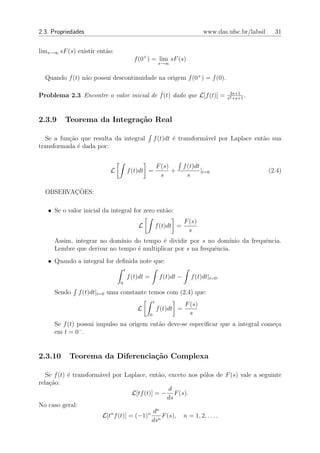 2.3. Propriedades                                                                www.das.ufsc.br/labsil     31


lims→∞ sF (s) existir ent˜o:
                         a
                                         f (0+ ) = lim sF (s)
                                                            s→∞


  Quando f (t) n˜o possui descontinuidade na origem f (0+ ) = f (0).
                a

Problema 2.3 Encontre o valor inicial de f˙(t) dado que L[f (t)] =                          2s+1
                                                                                           s2 +s+1
                                                                                                   .


2.3.9    Teorema da Integra¸˜o Real
                           ca

  Se a fun¸ao que resulta da integral
          c˜                                           f (t)dt ´ transform´vel por Laplace ent˜o sua
                                                               e          a                   a
transformada ´ dada por:
             e


                                                           F (s)        f (t)dt
                          L            f (t)dt =                 +              |t=0                      (2.4)
                                                             s            s

         ¸˜
  OBSERVACOES:

   • Se o valor inicial da integral for zero ent˜o:
                                                a
                                                                        F (s)
                                           L               f (t)dt =
                                                                          s
     Assim, integrar no dom´ınio do tempo ´ dividir por s no dom´
                                           e                       ınio da frequˆncia.
                                                                                e
     Lembre que derivar no tempo ´ multiplicar por s na frequˆncia.
                                  e                          e
   • Quando a integral for deﬁnida note que:
                                   t
                                       f (t)dt =            f (t)dt −      f (t)dt|t=0 .
                               0

     Sendo    f (t)dt|t=0 uma constante temos com (2.4) que:
                                                       t
                                                                        F (s)
                                           L               f (t)dt =
                                                   0                      s
     Se f (t) possui impulso na origem ent˜o deve-se especiﬁcar que a integral come¸a
                                          a                                        c
              −
     em t = 0 .


2.3.10     Teorema da Diferencia¸˜o Complexa
                                ca

   Se f (t) ´ transform´vel por Laplace, ent˜o, exceto nos p´los de F (s) vale a seguinte
            e          a                       a                o
rela¸˜o:
    ca
                                                    d
                                    L[tf (t)] = − F (s).
                                                   ds
No caso geral:
                                              n
                           n               n d
                        L[t f (t)] = (−1)        F (s), n = 1, 2, . . . .
                                            dsn
 