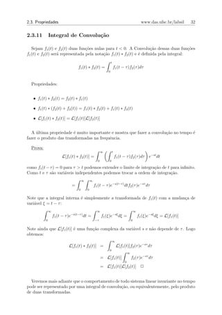 2.3. Propriedades                                                                                  www.das.ufsc.br/labsil    32


2.3.11         Integral de Convolu¸˜o
                                  ca

   Sejam f1 (t) e f2 (t) duas fun¸˜es nulas para t < 0. A Convolu¸ao dessas duas fun¸oes
                                  co                                   c˜                 c˜
f1 (t) e f2 (t) ser´ representada pela nota¸ao f1 (t) ∗ f2 (t) e ´ deﬁnida pela integral:
                   a                       c˜                    e
                                                                    t
                                      f1 (t) ∗ f2 (t) =                 f1 (t − τ )f2 (τ )dτ
                                                                0



  Propriedades:


   • f1 (t) ∗ f2 (t) = f2 (t) ∗ f1 (t)

   • f1 (t) ∗ (f2 (t) + f3 (t)) = f1 (t) ∗ f2 (t) + f1 (t) ∗ f3 (t)

   • L[f1 (t) ∗ f2 (t)] = L[f1 (t)]L[f2 (t)]


  A ultima propriedade ´ muito importante e mostra que fazer a convolu¸ao no tempo ´
     ´                  e                                             c˜           e
fazer o produto das transformadas na frequˆncia.
                                          e

  Prova:
                                                            ∞        t
                         L[f1 (t) ∗ f2 (t)] =                            f1 (t − τ )f2 (τ )dτ           e−st dt
                                                        0        0

como f1 (t − τ ) = 0 para τ > t podemos extender o limite de integra¸ao de t para inﬁnito.
                                                                    c˜
Como t e τ s˜o vari´veis independentes podemos trocar a ordem de integra¸ao.
              a      a                                                       c˜
                                          ∞       ∞
                                  =                   f1 (t − τ )e−s(t−τ ) dtf2 (τ )e−sτ dτ
                                      0       0

Note que a integral interna ´ simplesmente a transformada de f1 (t) com a mudan¸a de
                            e                                                  c
vari´vel ξ = t − τ :
    a
               ∞                                        ∞                                    ∞
                              −s(t−τ )                                  −sξ
                   f1 (t − τ )e           dt =              f1 (ξ)e           dξ =               f1 (ξ)e−sξ dξ = L[f1 (t)]
           0                                          −τ                                 0


Note ainda que L[f1 (t)] ´ uma fun¸˜o complexa da vari´vel s e n˜o depende de τ . Logo
                         e        ca                  a         a
obtemos:
                                                                     ∞
                             L[f1 (t) ∗ f2 (t)] =                         L[f1 (t)]f2 (τ )e−sτ dτ
                                                                 0
                                                                                     ∞
                                                            = L[f1 (t)]                  f2 (τ )e−sτ dτ
                                                                                 0
                                                            = L[f1 (t)]L[f2 (t)] 2


  Veremos mais adiante que o comportamento de todo sistema linear invariante no tempo
pode ser representado por uma integral de convolu¸ao, ou equivalentemente, pelo produto
                                                 c˜
de duas transformadas.
 