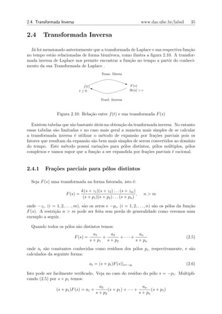 2.4. Transformada Inversa                                                www.das.ufsc.br/labsil     35


2.4      Transformada Inversa

  J´ foi mensionado anteriormente que a transformada de Laplace e sua respectiva fun¸˜o
   a                                                                                ca
no tempo est˜o relacionadas de forma biun´
             a                             ıvoca, como ilustra a ﬁgura 2.10. A transfor-
mada inversa de Laplace nos permite encontrar a fun¸ao no tempo a partir do conheci-
                                                     c˜
mento da sua Transformada de Laplace .
                                              Trans. Direta


                                f (t)                           F (s)
                              t≥0                               Re[s] > c

                                             Tranf. Inversa



                 Figura 2.10: Rela¸ao entre f (t) e sua transformada F (s)
                                  c˜

   Existem tabelas que s˜o bastante uteis na obten¸ao da tranformada inversa. No entanto
                        a           ´             c˜
essas tabelas s˜o limitadas e no caso mais geral a maneira mais simples de se calcular
               a
a transformada inversa ´ utilizar o m´todo de expans˜o por fra¸˜es parciais pois os
                          e             e                 a        co
fatores que resultam da expans˜o s˜o bem mais simples de serem convertidos ao dom´
                               a a                                                   ınio
do tempo. Este m´todo possui varia¸oes para p´los distintos, p´los m´ltiplos, p´los
                    e                  c˜          o               o      u         o
complexos e vamos supor que a fun¸˜o a ser expandida por fra¸oes parciais ´ racional.
                                    ca                          c˜           e


2.4.1     Fra¸oes parciais para p´los distintos
             c˜                  o

  Seja F (s) uma transformada na forma fatorada, isto ´:
                                                      e

                                 k(s + z1 )(s + z2 ) . . . (s + zm )
                       F (s) =                                       ,      n>m
                                  (s + p1 )(s + p2 ) . . . (s + pn )

onde −zi , (i = 1, 2, . . . , m), s˜o os zeros e −pi , (i = 1, 2, . . . , n) s˜o os p´los da fun¸ao
                                   a                                          a      o          c˜
F (s). A restri¸˜o n > m pode ser feita sem perda de generalidade como veremos num
               ca
exemplo a seguir.

  Quando todos os p´los s˜o distintos temos:
                   o     a
                                        a1     a2             an
                            F (s) =         +       + ··· +                                       (2.5)
                                      s + p1 s + p2         s + pn
onde ai s˜o constantes conhecidas como res´
         a                                ıduos dos p´los pi , respectivamente, e s˜o
                                                     o                             a
calculados da seguinte forma:

                                      ai = (s + pi )F (s)|s=−pi                                   (2.6)

Isto pode ser facilmente veriﬁcado. Veja no caso do res´
                                                       ıduo do p´lo s = −p1 . Multipli-
                                                                o
cando (2.5) por s + p1 temos:
                                            a2                         an
                 (s + p1 )F (s) = a1 +           (s + p1 ) + · · · +        (s + p1 )
                                          s + p2                     s + pn
 