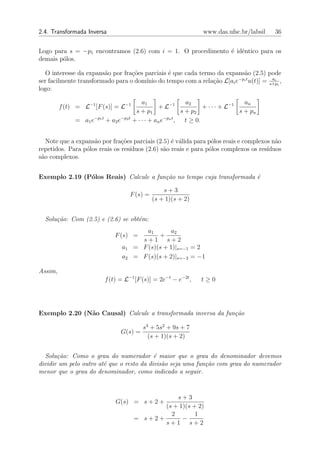 2.4. Transformada Inversa                                          www.das.ufsc.br/labsil   36


Logo para s = −p1 encontramos (2.6) com i = 1. O procedimento ´ idˆntico para os
                                                              e e
demais p´los.
        o

  O interesse da expans˜o por fra¸˜es parciais ´ que cada termo da expans˜o (2.5) pode
                        a         co           e                         a
                                                                       −pi t       ai
ser facilmente transformado para o dom´ do tempo com a rela¸ao L[ai e u(t)] = s+pi ,
                                      ınio                    c˜
logo:

                                           a1                   a2                   an
         f (t) = L−1 [F (s)] = L−1                + L−1              + · · · + L−1
                                        s + p1                s + p2               s + pn
                     −p1 t       −p2 t                −pn t
              = a1 e       + a2 e      + · · · + an e       , t ≥ 0.


   Note que a expans˜o por fra¸˜es parciais (2.5) ´ v´lida para p´los reais e complexos n˜o
                    a          co                 e a            o                       a
repetidos. Para p´los reais os res´
                 o                ıduos (2.6) s˜o reais e para p´los complexos os res´
                                               a                o                     ıduos
s˜o complexos.
 a


Exemplo 2.19 (P´los Reais) Calcule a fun¸˜o no tempo cuja transformada ´
               o                        ca                             e

                                                    s+3
                                      F (s) =
                                                (s + 1)(s + 2)


  Solu¸˜o: Com (2.5) e (2.6) se obt´m:
      ca                           e
                                           a1       a2
                              F (s) =          +
                                         s+1 s+2
                                 a1    = F (s)(s + 1)|s=−1 = 2
                                 a2    = F (s)(s + 2)|s=−2 = −1

Assim,
                          f (t) = L−1 [F (s)] = 2e−t − e−2t ,     t≥0




Exemplo 2.20 (N˜o Causal) Calcule a transformada inversa da fun¸˜o
               a                                               ca

                                       s3 + 5s2 + 9s + 7
                                G(s) =
                                         (s + 1)(s + 2)


  Solu¸˜o: Como o grau do numerador ´ maior que o grau do denominador devemos
       ca                                  e
dividir um pelo outro at´ que o resto da divis˜o seja uma fun¸˜o com grau do numerador
                        e                     a              ca
menor que o grau do denominador, como indicado a seguir.



                                                  s+3
                              G(s) = s + 2 +
                                              (s + 1)(s + 2)
                                                2        1
                                       = s+2+       −
                                              s+1 s+2
 