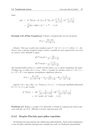 2.4. Transformada Inversa                                          www.das.ufsc.br/labsil   37


Logo:

                                                               2         −1
          g(t) = L−1 [G(s)] = L−1 [s] + L−1 [2] + L−1             + L−1
                                                              s+1       s+2
                    d
                =      δ(t) + 2δ(t) + 2e−t − e−2t ,      t ≥ 0−
                    dt



Exemplo 2.21 (P´los Complexos) Calcule a transformada inversa da fun¸˜o
               o                                                    ca
                                                  2s + 12
                                    F (s) =
                                              s2   + 2s + 5

  Solu¸˜o: Note que os p´los s˜o complexos pois s2 + 2s + 5 = (s + 1 + j2)(s + 1 − j2).
      ca                 o    a
Nesses casos a fun¸˜o temporal sempre envolve o produto de uma exponencial e um seno
                  ca
ou cosseno como indicado a seguir:
                                                        ω0
                               L[eαt senω0 t] =                2
                                                   (s − α)2 + ω0
                                                       s−α
                               L[eαt cosω0 t] =                2
                                                   (s − α)2 + ω0
Nas transformadas acima α ´ a parte real dos p´los e ω0 ´ a parte imagin´ria dos p´los.
                            e                 o         e               a         o
Veriﬁque que os p´los s˜o α ± jω0 . Para o exemplo em quest˜o temos s2 + 2s + 5 =
                   o    a                                     a
(s + 1)2 + 22 e com algumas manipula¸˜es alg´bricas obtem-se:
                                    co      e
                            2s + 12             ω0              s−α
               F (s) =           2 + 22
                                        =A        2 + ω2
                                                         +B             2
                         (s + 1)           (s − α)     0    (s − α)2 + ω0


  Logo 2s+12 = Aω0 +B(s−α). Como ω0 = 2 e α = −1 temos por igualdade polinomial
B = 2 e A = 5 o que resulta:

                                           2                     s+1
              L−1 [F (s)] = 5L−1             2 + 22
                                                     + 2L−1
                                     (s + 1)                 (s + 1)2 + 22
                            = 5e−t sen2t + 2e−t cos2t,   t ≥ 0.




Problema 2.5 Refa¸a o exemplo 2.21 utilizando o m´todo de expans˜o por fra¸˜es par-
                     c                             e            a         co
ciais indicado em (2.5). Obtenha a mesma express˜o para f (t).
                                                a


2.4.2    Fra¸oes Parciais para p´los repetidos
            c˜                  o

  Os m´todos da se¸ao anterior s˜o v´lidos para p´los distintos. Nesta se¸ao estudaremos
       e           c˜           a a              o                       c˜
o caso de p´los repetidos baseado num exemplo que pode ser facilmente generalizado.
           o
 