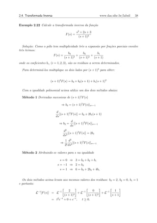 2.4. Transformada Inversa                                         www.das.ufsc.br/labsil   38


Exemplo 2.22 Calcule a transformada inversa da fun¸˜o
                                                  ca

                                              s2 + 2s + 3
                                    F (s) =
                                                (s + 1)3


   Solu¸˜o: Como o p´lo tem multiplicidade trˆs a expans˜o por fra¸˜es parciais envolve
       ca           o                        e          a         co
trˆs termos:
  e
                                   b3          b2       b1
                        F (s) =         +           +
                                (s + 1)3 (s + 1)2 (s + 1)
onde os coeﬁcientes bi , (i = 1, 2, 3), s˜o os res´duos a serem determinados.
                                         a        ı

  Para determin´-los multiplique os dois lados por (s + 1)3 para obter:
               a


                        (s + 1)3 F (s) = b3 + b2 (s + 1) + b1 (s + 1)2

  Com a igualdade polinomial acima utilize um dos dois m´todos abaixo:
                                                        e

  M´todo 1 Derivadas sucessivas de (s + 1)3 F (s)
   e

                                ⇒ b3 = (s + 1)3 F (s)|s=−1

                            d
                               [(s + 1)3 F (s)] = b2 + 2b1 (s + 1)
                            ds
                                        d
                               ⇒ b2 =      [(s + 1)3 F (s)]s=−1
                                        ds
                                  d2
                                      [(s + 1)3 F (s)] = 2b1
                                  ds2
                                    1 d2
                                ⇒          [(s + 1)3 F (s)]s=−1
                                    2! ds2

  M´todo 2 Atribuindo-se valores para s na igualdade
   e

                               s = 0 ⇒ 3 = b3 + b2 + b1
                             s = −1 ⇒ 2 = b3
                               s = 1 ⇒ 6 = b3 + 2b2 + 4b1


  Os dois m´todos acima levam aos mesmos valores dos res´
            e                                           ıduos: b3 = 2, b2 = 0, b1 = 1
e portanto:

                                   2                 0             1
            L−1 [F (s)] = L−1           3
                                           + L−1          2
                                                            + L−1
                                (s + 1)           (s + 1)         s+1
                           2 −t         −t
                        = t e +0+e ,          t ≥ 0.
 