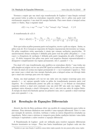 2.6. Resolu¸˜o de Equa¸oes Diferenciais
           ca         c˜                                             www.das.ufsc.br/labsil       40


  Veremos a seguir que um sinal cuja transformada de Laplace ´ uma fun¸˜o racional
                                                                  e          ca
que possui todos os p´los no semi-plano esquerdo estrito, isto ´, p´los com parte real
                        o                                       e o
estritamente negativa, ´ um sinal de energia limitada. Para esses sinais a integral acima
                        e
existe e ´ ﬁnita. Seja o seguinte sinal:
         e

               x(t) = α1 + α2 e−2t + α3 e−t + k1 e−t senω0 t + k2 e−t cosω0 t,    t≥0


  A transformada de x(t) ´:
                         e

                                α1    α2    α3       k1 ω0          k2 (s + 1)
            X(s) = L[x(t)] =       +      +     +        2 + ω2
                                                                +              2
                                s    s + 2 s + 1 (s + 1)      0   (s + 1)2 + ω0


   Note que todos os p´los possuem parte real negativa, exceto o p´lo na origem. Assim, os
                      o                                            o
p´los reais de X(s) tornam-se expoentes de fun¸oes exponenciais decrescentes no tempo.
 o                                              c˜
Os p´los complexos est˜o associados ` sinais que causam oscila¸oes amortecidas. O
      o                  a             a                             c˜
amortecimento dessas oscila¸oes ´ deﬁnido pela parte real dos p´los (Re[p´los] = −1 no
                             c˜ e                                  o         o
caso) e a frequˆncia de oscila¸ao ´ deﬁnida pela parte imagin´ria do p´lo (Im[p´lo] =
                e              c˜ e                              a        o         o
ω0 ). O efeito temporal dos p´los com parte real negativa diminui exponencialmente e
                               o
desaparece completamente em regime permanente, isto ´, quando t → ∞.
                                                         e

  Um sinal x(t) cuja transformada seja anal´ıtica no semi-plano direito 1 mas tenha um
p´lo simples na origem vai ter um n´ DC igual ao res´
 o                                 ıvel               ıduo desse p´lo (α1 no caso acima).
                                                                  o
O valor do sinal x(t) acima em regime permanente (t → ∞) ´ constante e igual ` α. Note
                                                            e                  a
que nesse caso o sinal n˜o tem energia limitada pois a integral acima vai divergir dado
                         a
que o sinal n˜o converge para zero em regime.
             a

  Assim, um sinal qualquer x(t) vai ter um valor zero em regime (converge para zero
quando t → ∞) apenas quando todos os p´los da transformada possuem parte real
                                              o
negativa. Se a transformada possui um p´lo na origem ( e os demais no semi-plano
                                           o
esquerdo estrito) o sinal ser´ constante com um n´
                              a                       ıvel DC n˜o nulo em regime. Em
                                                                a
qualquer outra situa¸ao o sinal ´ divergente, isto ´, n˜o ter´ um valor de regime ﬁnito.
                     c˜          e                 e a       a
A energia do sinal ser´ limitada apenas no primeiro caso, isto ´, quando o sinal converge
                      a                                        e
para zero quando t → ∞.



2.6        Resolu¸˜o de Equa¸˜es Diferenciais
                 ca         co

   Atrav´s das leis da f´
        e               ısica podemos obter um modelo de comportamento para todos os
sistemas. Para sistemas dinˆmicos esse modelo ´ uma equa¸˜o diferencial. Este ´ o caso
                              a                 e           ca                  e
por exemplo de motores, circuitos, turbinas e todos os outros dispositivos estudados na
engenharia. Saber como o sistema se comporta para dadas condi¸˜es iniciais e uma dada
                                                                co
excita¸˜o ´ equivalente a saber resolver a equa¸˜o diferencial.
      ca e                                     ca

   A Transformada de Laplace pode ser utilizada para resolver equa¸˜es diferenciais
                                                                    co
lineares invariantes no tempo. Para isso basta transformar por Laplace cada um dos
  1
      Lembre-se que uma fun¸ao ´ anal´
                           c˜ e      ıtica numa dada regi˜o quando ela n˜o possui p´los nessa regi˜o
                                                         a              a          o              a
 