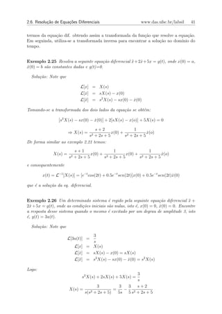 2.6. Resolu¸˜o de Equa¸oes Diferenciais
           ca         c˜                                     www.das.ufsc.br/labsil    41


termos da equa¸ao dif. obtendo assim a transformada da fun¸ao que resolve a equa¸˜o.
              c˜                                            c˜                   ca
Em seguinda, utiliza-se a transformada inversa para encontrar a solu¸˜o no dom´
                                                                    ca        ınio do
tempo.


Exemplo 2.25 Resolva a seguinte equa¸˜o diferencial x +2x+5x = g(t), onde x(0) = a,
                                       ca           ¨   ˙
x(0) = b s˜o constantes dadas e g(t)=0.
˙         a

  Solu¸˜o: Note que
      ca

                               L[x] = X(s)
                               L[x] = sX(s) − x(0)
                                 ˙
                               L[¨] = s2 X(s) − sx(0) − x(0)
                                 x                      ˙

Tomando-se a transformada dos dois lados da equa¸˜o se obt´m:
                                                ca        e

                 [s2 X(s) − sx(0) − x(0)] + 2[sX(s) − x(o)] + 5X(s) = 0
                                    ˙

                                  s+2               1
                       ⇒ X(s) =           x(0) + 2         x(o)
                                                           ˙
                                   s2
                                 + 2s + 5       s + 2s + 5
De forma similar ao exemplo 2.21 temos:
                            s+1                1                1
              X(s) =                 x(0) + 2         x(0) + 2         x(o)
                                                                       ˙
                       s2   + 2s + 5       s + 2s + 5       s + 2s + 5
e consequentemente

        x(t) = L−1 [X(s)] = [e−t cos(2t) + 0.5e−t sen(2t)]x(0) + 0.5e−t sen(2t)x(0)
                                                                               ˙

que ´ a solu¸ao da eq. diferencial.
    e       c˜


Exemplo 2.26 Um determinado sistema ´ regido pela seguinte equa¸˜o diferencial x +
                                            e                           ca            ¨
2x + 5x = g(t), onde as condi¸˜es iniciais s˜o nulas, isto ´, x(0) = 0, x(0) = 0. Encontre
  ˙                          co             a              e            ˙
a resposta desse sistema quando o mesmo ´ excitado por um degrau de amplitude 3, isto
                                            e
´, g(t) = 3u(t).
e

  Solu¸˜o: Note que
      ca
                                   3
                       L[3u(t)] =
                                   s
                            L[x] = X(s)
                            L[x] = sX(s) − x(0) = sX(s)
                              ˙
                            L[¨] = s2 X(s) − sx(0) − x(0) = s2 X(s)
                              x                      ˙

Logo:
                                                      3
                                s2 X(s) + 2sX(s) + 5X(s) =
                                                      s
                                    3          3  3 s+2
                       X(s) =    2 + 2s + 5)
                                             =   − 2
                              s(s              5s 5 s + 2s + 5
 