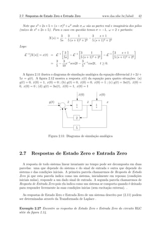 2.7. Respostas de Estado Zero e Entrada Zero                     www.das.ufsc.br/labsil   42


   Note que s2 + 2s + 5 = (s − σ)2 + ω 2 onde σ, ω s˜o as partes real e imagin´ria dos p´los
                                                    a                         a         o
            2
(ra´zes de s + 2s + 5). Para o caso em quest˜o temos σ = −1, ω = 2 e portanto:
   ı                                            a
                                 3   3      1        3    s+1
                      X(s) =       −               −
                                 5s 5 (s + 1)2 + 22 5 (s + 1)2 + 22
Logo:
                             3          3       1              3     s+1
   L−1 [X(s)] = x(t) = L−1      − L−1             2 + 22
                                                         − L−1
                             5s         5 (s + 1)              5 (s + 1)2 + 22
                         3  3            3
                       =   − e−t sen2t − e−t cos2t, t ≥ 0.
                         5 10            5

  A ﬁgura 2.11 ilustra o diagrama de simula¸ao anal´gica da equa¸˜o diferencial x + 2x +
                                             c˜      o             ca              ¨   ˙
5x = g(t). A ﬁgura 2.12 mostra a resposta x(t) da equa¸ao para quatro situa¸˜es: (a)
                                                          c˜                     co
g(t) = 0, x(0) = 1, x(0) = 0 ; (b) g(t) = 0, x(0) = 0, x(0) = 1 ; (c) g(t) = 3u(t), x(0) =
          ˙                                  ˙                                       ˙
0, x(0) = 0 ; (d) g(t) = 3u(t), x(0) = 1, x(0) = 1
                                ˙

                                                x(0)
                                                ˙              x(0)

                      g(t)   +          x
                                        ¨              x
                                                       ˙              x
                                            1              1
                                            s              s
                               -    -


                                            2


                                            5

                     Figura 2.11: Diagrama de simula¸ao anal´gica
                                                    c˜      o




2.7     Respostas de Estado Zero e Entrada Zero

   A resposta de todo sistema linear invariante no tempo pode ser decomposta em duas
parcelas: uma que depende do sistema e do sinal de entrada e outra que depende do
sistema e das condi¸˜es iniciais. A primeira parcela chamaremos de Resposta de Estado
                     co
Zero j´ que esta parcela indica como um sistema, inicialmente em repouso (condi¸oes
       a                                                                          c˜
iniciais nulas), responde a um dado sinal de entrada. A segunda parcela chamaremos de
Resposta de Entrada Zero pois ela indica como um sistema se comporta quando ´ deixado
                                                                               e
para responder livremente `s suas condi¸oes inicias (sem excita¸ao externa). .
                            a           c˜                     c˜

  As respostas de Estado Zero e Entrada Zero de um sistema descrito por (2.11) podem
ser determinadas atrav´s da Transformada de Laplace .
                      e

Exemplo 2.27 Encontre as respostas de Estado Zero e Entrada Zero do circuito RLC
s´rie da ﬁgura 2.14.
 e
 