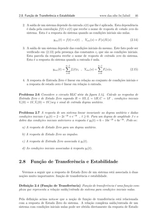 2.8. Fun¸˜o de Transferˆncia e Estabilidade
        ca             e                                              www.das.ufsc.br/labsil   46


  2. A sa´ de um sistema depende da entrada x(t) que lhe ´ aplicada. Esta dependˆncia
          ıda                                              e                       e
     ´ dada pela convolu¸˜o f (t) ∗ x(t) que recebe o nome de resposta de estado zero do
     e                   ca
     sistema. Esta ´ a resposta do sistema quando as condi¸oes iniciais s˜o nulas.
                   e                                        c˜            a

                          yesz (t) = f (t) ∗ x(t) , Yesz (s) = F (s)X(s)                   (2.14)

  3. A sa´ de um sistema depende das condi¸˜es iniciais do mesmo. Este fato pode ser
          ıda                                co
     veriﬁcado em (2.13) pela presen¸a das constantes ci que s˜o as condi¸oes iniciais.
                                    c                         a          c˜
     Esta parcela da resposta recebe o nome de resposta de entrada zero do sistema.
     Esta ´ a resposta do sistema quando a entrada ´ nula.
           e                                       e
                                       n−1                           n−1
                          yenz (t) =         fi (t)ci , Yenz (s) =         Fi (s)ci        (2.15)
                                       i=0                           i=0


  4. A resposta de Entrada Zero ´ linear em rela¸ao ao conjunto de condi¸oes iniciais e
                                  e              c˜                     c˜
     a resposta de estado zero ´ linear em rela¸ao ` entrada.
                               e               c˜ a


Problema 2.6 Considere o circuito RLC s´rie da ﬁgura 2.14. Calcule as respostas de
                                                e
Entrada Zero e de Estado Zero supondo R = 1Ω, L = 1H, C = 1F , condi¸˜es iniciais
                                                                      co
             ˙ c (0) = 1V /seg e sinal de entrada degrau unit´rio.
Vc (0) = 1V, V                                               a


Problema 2.7 A resposta de um sistema linear invariante ao degrau unit´rio e dadas
                                                                              a
condi¸˜es iniciais ´ y1 (t) = 2 − 2e−2t + e−3t , t ≥ 0. Para um degrau de amplitude 3 e o
     co            e
dobro das condi¸oes iniciais anteriores a resposta ´ y2 (t) = 6 − 10e−2t + 6e−3t . Pede-se:
                c˜                                   e

  a) A resposta de Estado Zero para um degrau unit´rio.
                                                  a

  b) A resposta de Estado Zero ao impulso.

  c) A resposta de Entrada Zero associada ` y1 (t).
                                          a

  d) As condi¸˜es iniciais associadas ` resposta y1 (t).
             co                       a



2.8     Fun¸˜o de Transferˆncia e Estabilidade
           ca             e

  Veremos a seguir que a resposta de Estado Zero de um sistema est´ associada ` duas
                                                                  a           a
no¸˜es muito importantes: fun¸˜o de transferˆncia e estabilidade.
  co                         ca             e


Deﬁni¸˜o 2.4 (Fun¸˜o de Transferˆncia) Fun¸˜o de transferˆncia ´ uma fun¸˜o com-
       ca            ca                e           ca           e     e         ca
plexa que representa a rela¸˜o sa´da/entrada do sistema para condi¸˜es iniciais nulas.
                           ca    ı                                co


Pela deﬁni¸ao acima nota-se que a no¸ao de fun¸˜o de transferˆncia est´ relacionada
          c˜                           c˜         ca             e       a
com a resposta de Estado Zero do sistema. A rela¸ao complexa sa´
                                                    c˜              ıda/entrada de um
sistema com condi¸oes iniciais nulas pode ser obtida diretamente da resposta de Estado
                 c˜
 