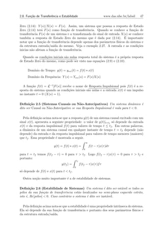 2.8. Fun¸˜o de Transferˆncia e Estabilidade
        ca             e                                                    www.das.ufsc.br/labsil   47


Zero (2.14): Y (s)/X(s) = F (s). Assim, um sistema que possua a resposta de Estado
Zero (2.14) ter´ F (s) como fun¸ao de transferˆncia. Quando se conhece a fun¸˜o de
                a                c˜            e                                  ca
transferˆncia F (s) de um sistema e a transformada do sinal de entrada X(s) se conhece
         e
      e                                             e                      ´
tamb´m a resposta de Estado Zero do mesmo que ´ dada por (2.14). E importante
notar que a fun¸ao de transferˆncia depende apenas dos parˆmetros f´
                c˜             e                            a        ısicos do sistema e
da estrutura entrada/sa´ do mesmo. Veja o exemplo 2.27. A entrada e as condi¸oes
                        ıda                                                          c˜
inicias n˜o afetam a fun¸˜o de transferˆncia.
          a             ca             e

  Quando as condi¸oes iniciais s˜o nulas resposta total do sistema ´ a pr´pria resposta
                  c˜            a                                  e     o
de Estado Zero do mesmo, como pode ser visto nas equa¸oes (2.9) e (2.10).
                                                        c˜

      Dom´
         ınio do Tempo: y(t) = yesz (t) = f (t) ∗ x(t)
      Dom´
         ınio da Frequˆncia: Y (s) = Yesz (s) = F (s)X(s)
                      e

  A fun¸˜o f (t) = L−1 [F (s)] recebe o nome de Resposta Impulsional pois f (t) ´ a re-
        ca                                                                      e
sposta do sistema quando as condi¸oes iniciais s˜o nulas e a entrada x(t) ´ um impulso
                                   c˜           a                         e
no instante t = 0 (X(s) = 1).


Deﬁni¸˜o 2.5 (Sistemas Causais ou N˜o-Antecipativos) Um sistema dinˆmico ´
       ca                                a                                    a    e
dito ser Causal ou N˜o-Antecipativo se sua Resposta Impulsional ´ nula para t < 0.
                    a                                           e


   Pela deﬁni¸ao acima nota-se que a resposta y(t) de um sistema causal excitado com um
              c˜
sinal x(t), apresenta a seguinte propriedade: o valor de y(t)|t=tf s´ depende da entrada
                                                                    o
x(t) e da resposta impulsional f (t) para valores de tempo t ≤ tf . Em outras palavras,
a dinˆmica de um sistema causal em qualquer instante de tempo t = tf depende (n˜o
      a                                                                               a
depende) da entrada e da resposta impulsional para valores de tempo menores (maiores)
que tf . Essa propriedade ´ mostrada a seguir.
                          e
                                                            ∞
                         y(t) = f (t) ∗ x(t) =                  f (t − τ )x(τ )dτ
                                                        0

para t = tf temos f (tf − τ ) = 0 para τ > tf . Logo f (tf − τ )x(τ ) = 0 para τ > tf e
portanto:
                                               tf
                               y(tf ) =             f (tf − τ )x(τ )f τ
                                           0
s´ depende de f (t) e x(t) para t < tf .
 o

  Outra no¸ao muito importante ´ a de estabilidade de sistemas.
          c˜                   e


Deﬁni¸˜o 2.6 (Estabilidade de Sistemas) Um sistema ´ dito ser est´vel se todos os
        ca                                                   e        a
p´los da sua fun¸˜o de transferˆncia est˜o localizados no semi-plano esquerdo estrito,
  o               ca             e        a
isto ´, Re[p´los] < 0. Caso contr´rio o sistema ´ dito ser inst´vel.
     e      o                    a              e              a


  Pela deﬁni¸˜o acima nota-se que a estabilidade ´ uma propriedade intr´
            ca                                   e                     ınseca do sistema.
Ela s´ depende da sua fun¸˜o de transferˆncia e portanto dos seus parˆmetros f´
     o                    ca              e                              a        ısicos e
da estrutura entrada/sa´
                       ıda.
 