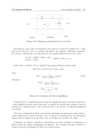 2.9. Diagrama de Blocos                                             www.das.ufsc.br/labsil   49


                                       R                 L
                          +                                            +


                   x(t)                                       C             y(t)
                                           I(t)


                          -                                             -




                                                                       Sa´
                                                                         ıda
                      Entrada                     SISTEMA

                  Figura 2.15: Diagrama entrada/sa´ de um circuito
                                                  ıda


  Inicialmente vamos obter um diagrama onde apenas os sinais de entrada x(t) e sa´  ıda
y(t) s˜o de interesse, isto ´ a corrente n˜o aparece nas equa¸˜es. Obtendo as equa¸˜es
      a                     e             a                  co                    co
do circuito e eliminando a corrente ﬁcamos com equa¸˜o diferencial em x(t) e y(t).
                                                      ca
                                    ˙
                    x(t) = RI(t) + LI(t) + y(t)
                           1                    ⇒ RC y + LC y + y = x
                                                     ˙      ¨
                    y(t) = C I(t)
                    ˙

  Sendo X(s) = L[x(t)] e Y (s) = L[y(t)] temos para condi¸˜es inciais nulas:
                                                         co
                              RCsY (s) + LCs2 Y (s) + Y (s) = X(s)
Logo:
                                                   1
                                 Y (s) =                    X(s)                         (2.16)
                                           LCs2   + RCs + 1
Portanto:
                                                      1
                                    F (s) =
                                              LCs2   + RCs + 1

                                       X(s)                  Y(s)
                                                  F(s)



                      Figura 2.16: Diagrama de blocos simpliﬁcado


  A fun¸˜o F (s) ´ a transferˆncia da tens˜o de entrada X(s) para a tens˜o de sa´ Y (s)
        ca       e           e              a                                a      ıda
e para condi¸˜es iniciais nulas temos que a resposta do circuito para qualquer sinal de
             co
entrada x(t) ´ dada por y(t) = x(t) ∗ f (t) onde f (t) = L−1 [F (s)] ´ a resposta impulsional
             e                                                       e
do circuito.

  Note que no diagrama de blocos acima foram eliminadas as informa¸˜es sobre todas as
                                                                      co
outras vari´veis do circuito (corrente, etc). A Fun¸˜o de Transferˆncia d´ informa¸˜o
           a                                       ca              e        a     ca
apenas sobre a rela¸˜o de causa-efeito entre as vari´veis de entrada e de sa´
                   ca                               a                       ıda.
   ´
   E poss´vel, no entanto, explicitar a dependˆncia de outras vari´veis no diagrama de
          ı                                   e                   a
blocos atrav´s de simples manipula¸˜o de equa¸˜es. Por exemplo, para fazer aparecer a
            e                       ca         co
vari´vel corrente no diagrama de blocos do circuito temos:
     a
 