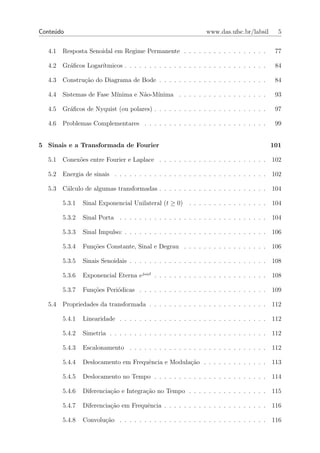 Conte´do
     u                                                           www.das.ufsc.br/labsil       5


   4.1   Resposta Senoidal em Regime Permanente . . . . . . . . . . . . . . . . .            77

   4.2   Gr´ﬁcos Logar´
           a          ıtmicos . . . . . . . . . . . . . . . . . . . . . . . . . . . . .      84

   4.3   Constru¸ao do Diagrama de Bode . . . . . . . . . . . . . . . . . . . . . .
                c˜                                                                           84

   4.4   Sistemas de Fase M´
                           ınima e N˜o-M´
                                    a   ınima . . . . . . . . . . . . . . . . . .            93

   4.5   Gr´ﬁcos de Nyquist (ou polares) . . . . . . . . . . . . . . . . . . . . . . .
           a                                                                                 97

   4.6   Problemas Complementares . . . . . . . . . . . . . . . . . . . . . . . . .          99


5 Sinais e a Transformada de Fourier                                                        101

   5.1   Conex˜es entre Fourier e Laplace . . . . . . . . . . . . . . . . . . . . . .
              o                                                                             102

   5.2   Energia de sinais . . . . . . . . . . . . . . . . . . . . . . . . . . . . . . .    102

   5.3   C´lculo de algumas transformadas . . . . . . . . . . . . . . . . . . . . . .
          a                                                                                 104

         5.3.1   Sinal Exponencial Unilateral (t ≥ 0)     . . . . . . . . . . . . . . . .   104

         5.3.2   Sinal Porta . . . . . . . . . . . . . . . . . . . . . . . . . . . . . .    104

         5.3.3   Sinal Impulso: . . . . . . . . . . . . . . . . . . . . . . . . . . . . .   106

         5.3.4   Fun¸˜es Constante, Sinal e Degrau . . . . . . . . . . . . . . . . .
                    co                                                                      106

         5.3.5   Sinais Senoidais . . . . . . . . . . . . . . . . . . . . . . . . . . . .   108

         5.3.6   Exponencial Eterna ejω0 t . . . . . . . . . . . . . . . . . . . . . . .    108

         5.3.7   Fun¸˜es Peri´dicas . . . . . . . . . . . . . . . . . . . . . . . . . .
                    co       o                                                              109

   5.4   Propriedades da transformada . . . . . . . . . . . . . . . . . . . . . . . .       112

         5.4.1   Linearidade . . . . . . . . . . . . . . . . . . . . . . . . . . . . . .    112

         5.4.2   Simetria . . . . . . . . . . . . . . . . . . . . . . . . . . . . . . . .   112

         5.4.3   Escalonamento . . . . . . . . . . . . . . . . . . . . . . . . . . . .      112

         5.4.4   Deslocamento em Frequˆncia e Modula¸ao . . . . . . . . . . . . .
                                      e             c˜                                      113

         5.4.5   Deslocamento no Tempo . . . . . . . . . . . . . . . . . . . . . . .        114

         5.4.6   Diferencia¸ao e Integra¸ao no Tempo . . . . . . . . . . . . . . . .
                           c˜           c˜                                                  115

         5.4.7   Diferencia¸ao em Frequˆncia . . . . . . . . . . . . . . . . . . . . .
                           c˜          e                                                    116

         5.4.8   Convolu¸ao . . . . . . . . . . . . . . . . . . . . . . . . . . . . . .
                        c˜                                                                  116
 