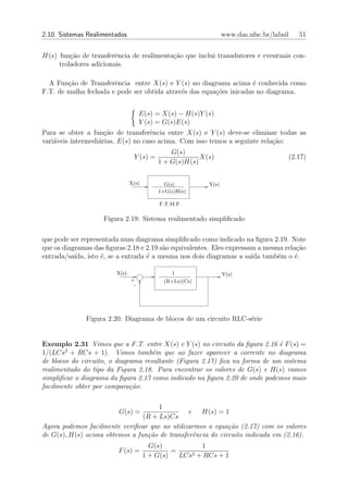 2.10. Sistemas Realimentados                                     www.das.ufsc.br/labsil   51


H(s) fun¸ao de transferˆncia de realimenta¸ao que inclui transdutores e eventuais con-
         c˜             e                 c˜
     troladores adicionais.

  A Fun¸ao de Transferˆncia entre X(s) e Y (s) no diagrama acima ´ conhecida como
        c˜             e                                             e
F.T. de malha fechada e pode ser obtida atrav´s das equa¸oes inicadas no diagrama.
                                             e          c˜


                                    E(s) = X(s) − H(s)Y (s)
                                    Y (s) = G(s)E(s)
Para se obter a fun¸˜o de transferˆncia entre X(s) e Y (s) deve-se eliminar todas as
                     ca             e
vari´veis intermedi´rias, E(s) no caso acima. Com isso temos a seguinte rela¸˜o:
    a              a                                                        ca
                                              G(s)
                                Y (s) =                X(s)                           (2.17)
                                          1 + G(s)H(s)


                               X(s)         G(s)          Y(s)
                                          1+G(s)H(s)

                                           F.T.M.F.

                    Figura 2.19: Sistema realimentado simpliﬁcado

que pode ser representada num diagrama simpliﬁcado como indicado na ﬁgura 2.19. Note
que os diagramas das ﬁguras 2.18 e 2.19 s˜o equivalentes. Eles expressam a mesma rela¸ao
                                          a                                          c˜
entrada/sa´ıda, isto ´, se a entrada ´ a mesma nos dois diagramas a sa´ tamb´m o ´.
                     e               e                                 ıda     e     e

                        X(s)                   1                 Y(s)
                               +            (R+Ls)(Cs)
                                -




              Figura 2.20: Diagrama de blocos de um circuito RLC-s´rie
                                                                  e


Exemplo 2.31 Vimos que a F.T. entre X(s) e Y (s) no circuito da ﬁgura 2.16 ´ F (s) =
                                                                             e
        2
1/(LCs + RCs + 1). Vimos tamb´m que ao fazer aparecer a corrente no diagrama
                                     e
de blocos do circuito, o diagrama resultante (Figura 2.17) ﬁca na forma de um sistema
realimentado do tipo da Figura 2.18. Para encontrar os valores de G(s) e H(s) vamos
simpliﬁcar o diagrama da ﬁgura 2.17 como indicado na ﬁgura 2.20 de onde podemos mais
facilmente obter por compara¸˜o:
                              ca

                                     1
                         G(s) =                e H(s) = 1
                                (R + Ls)Cs
Agora podemos facilmente veriﬁcar que ao utilizarmos a equa¸˜o (2.17) com os valores
                                                            ca
de G(s), H(s) acima obtemos a fun¸˜o de transferˆncia do circuito indicada em (2.16).
                                 ca             e
                                        G(s)            1
                         F (s) =               =     2 + RCs + 1
                                      1 + G(s)   LCs
 
