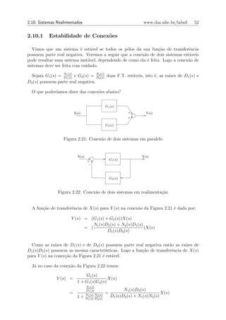 2.10. Sistemas Realimentados                                             www.das.ufsc.br/labsil   52


2.10.1     Estabilidade de Conex˜es
                                o

   Vimos que um sistema ´ est´vel se todos os p´los da sua fun¸ao de transferˆncia
                           e    a                o                c˜            e
possuem parte real negativa. Veremos a seguir que a conex˜o de dois sistemas est´veis
                                                         a                      a
pode resultar num sistema inst´vel, dependendo de como ela ´ feita. Logo a conex˜o de
                               a                           e                    a
sistemas deve ser feita com cuidado.

  Sejam G1 (s) = D1 (s) e G2 (s) = D2 (s) duas F.T. est´veis, isto ´, as ra´
                  N
                    1 (s)
                                    N
                                      2 (s)
                                                       a           e       ızes de D1 (s) e
D2 (s) possuem parte real negativa.

  O que poder´
             ıamos dizer das conex˜es abaixo?
                                  o


                                                   G1 (s)
                          X(s)                                  +         Y(s)
                                                                +

                                                   G2 (s)



                   Figura 2.21: Conex˜o de dois sistemas em paralelo
                                     a


                            X(s)                                        Y(s)
                                    +                  G1 (s)
                                     -



                                                       G2 (s)



                Figura 2.22: Conex˜o de dois sistemas em realimenta¸˜o
                                  a                                ca


  A fun¸ao de transferˆncia de X(s) para Y (s) na conex˜o da Figura 2.21 ´ dada por:
       c˜             e                                a                 e

                       Y (s) = (G1 (s) + G2 (s))X(s)
                                 N1 (s)D2 (s) + N2 (s)D1 (s)
                             = (                             )X(s)
                                        D1 (s)D2 (s)


  Como as ra´  ızes de D1 (s) e de D2 (s) possuem parte real negativa ent˜o as ra´
                                                                           a       ızes de
D1 (s)D2 (s) possuem as mesma caracter´   ısticas. Logo a fun¸˜o de transferˆncia de X(s)
                                                             ca             e
para Y (s) na conec¸˜o da Figura 2.21 ´ est´vel.
                    ca                  e     a

  J´ no caso da conex˜o da Figura 2.22 temos:
   a                 a

                                G1 (s)
               Y (s) =                       X(s)
                            1 + G1 (s)G2 (s)
                                   N1 (s)
                                   D1 (s)                     N1 (s)D2 (s)
                      =            N1 (s) N2 (s)
                                                   =                               X(s)
                            1+                         D1 (s)D2 (s) + N1 (s)N2 (s)
                                   D1 (s) D2 (s)
 