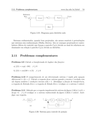 2.11. Problemas complementares                                                      www.das.ufsc.br/labsil   54

              Referˆncia
                   e
               R(s)                                +                                          CR (s)
                                    G1 (s)                                 G2 (s)
                     +
                      -



                                                         H(s)



                           Figura 2.25: Diagrama para dist´rbio nulo
                                                          u


  Sistemas realimentados, quando bem projetados, s˜o menos sens´
                                                      a              ıveis ` perturba¸oes
                                                                           a          c˜
que sistemas sem realimenta¸ao (Malha Aberta). Isto se consegue projetando-se contro-
                             c˜
ladores (ﬁltros de controle) que for¸am a parcela CR (s) devido ao sinal de referˆncia ser
                                    c                                            e
dominante em rela¸ao ` parcela CD (s) devido ao dist´rbio.
                   c˜ a                               u



2.11      Problemas complementares

Problema 2.9 Calcule a transformada de Laplace das fun¸˜es:
                                                      co

  a) f (t) = exp(−10t) , t ≥ 0

  b) f (t) = cos(10t + π/3) , t ≥ 0


Problema 2.10 O comportamento de um determinado sistema ´ regido pela equa¸˜o
                                                                   e                 ca
diferencial x + 2x = f . Calcule a resposta desse sistema quando o mesmo ´ excitado com
            ˙                                                             e
um degrau unit´rio e condi¸˜es iniciais x(0) = 1. Identiﬁque a fun¸˜o de transferˆncia,
                a           co                                      ca            e
a resposta de Entrada Zero e a resposta de Estado Zero e veriﬁque se o sistema ´ est´vel.
                                                                               e a


Problema 2.11 Sabendo que a resposta impulsional do sistema da ﬁgura 2.26(a) ´ w(t) =
                                                                             e
2exp(−t) , t ≥ 0 veriﬁque se o sistema realimentado da ﬁgura 2.26(b) ´ est´vel. Justi-
                                                                     e    a
ﬁque sua resposta.

              u                ω             r   +             e                      ω                y
                     G(s)                                          5   u     G(s)         1
                                                                                          s
                                                     -     -

                       (a)                                                 10
                                             (b)


                      Figura 2.26: Sistema para controle de posi¸˜o
                                                                ca
 