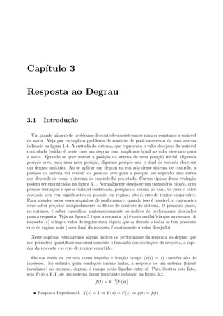 Cap´
   ıtulo 3

Resposta ao Degrau

3.1     Introdu¸˜o
               ca

  Um grande n´mero de problemas de controle consiste em se manter constante a vari´vel
                u                                                                      a
de sa´ıda. Veja por exemplo o problema de controle de posicionamento de uma antena
indicado na ﬁgura 1.4. A entrada do sistema, que representa o valor desejado da vari´vel
                                                                                       a
controlada (sa´ıda) ´ neste caso um degrau com amplitude igual ao valor desejado para
                    e
a sa´
    ıda. Quando se quer mudar a posi¸˜o da antena de uma posi¸ao inicial, digamos
                                         ca                           c˜
posi¸˜o zero, para uma nova posi¸˜o, digamos posi¸˜o um, o sinal de entrada deve ser
    ca                             ca                ca
um degrau unit´rio. Ao se aplicar um degrau na entrada desse sistema de controle, a
                 a
posi¸ao da antena vai evoluir da posi¸˜o zero para a posi¸˜o um segundo uma curva
    c˜                                 ca                     ca
que depende de como o sistema de controle foi projetado. Curvas t´   ıpicas dessa evolu¸ao
                                                                                        c˜
podem ser encontradas na ﬁgura 3.1. Normalmente deseja-se um transit´rio r´pido, com
                                                                          o      a
poucas oscila¸oes e que a vari´vel controlada, posi¸˜o da antena no caso, v´ para o valor
             c˜               a                    ca                        a
desejado sem erro signiﬁcativo de posi¸ao em regime, isto ´, erro de regime despres´
                                       c˜                    e                         ıvel.
Para atender todos esses requisitos de performance, quando isso ´ poss´
                                                                  e      ıvel, o engenheiro
deve saber projetar adequadamente os ﬁltros de controle do sistema. O primeiro passo,
no entanto, ´ saber especiﬁcar matematicamente os ´
             e                                          ındices de performance desejados
para a resposta. Veja na ﬁgura 3.1 que a resposta (a) ´ mais oscilat´ria que as demais. A
                                                      e             o
resposta (c) atinge o valor de regime mais r´pido que as demais e todas as trˆs possuem
                                            a                                   e
erro de regime nulo (valor ﬁnal da resposta ´ exatamente o valor desejado).
                                            e

  Neste cap´ıtulo estudaremos alguns ´
                                     ındices de performance da resposta ao degrau que
nos permitir´ quantiﬁcar matematicamente o tamanho das oscila¸˜es da resposta, a rapi-
            a                                                 co
dez da resposta e o erro de regime cometido.

   Outros sinais de entrada como impulso e fun¸˜o rampa (x(t) = t) tamb´m s˜o de
                                                  ca                         e    a
interesse. No entanto, para condi¸oes iniciais nulas, a resposta de um sistema (linear
                                   c˜
invariante) ao impulso, degrau, e rampa est˜o ligadas entre si. Para ilustrar este fato,
                                             a
seja F (s) a F.T. de um sistema linear invariante indicado na ﬁgura 3.2.
                                     f (t) = L−1 [F (s)]

   • Resposta Impulsional: X(s) = 1 ⇒ Y (s) = F (s) ⇒ y(t) = f (t)
 