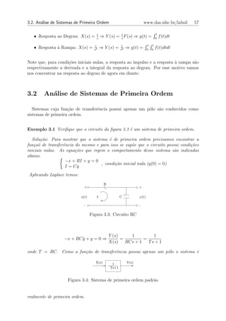 3.2. An´lise de Sistemas de Primeira Ordem
       a                                                               www.das.ufsc.br/labsil      57

                                     1                                               t
   • Resposta ao Degrau: X(s) =      s
                                         ⇒ Y (s) = 1 F (s) ⇒ y(t) =
                                                   s                                0
                                                                                         f (t)dt

                                    1                  1                   t    t
   • Resposta ` Rampa: X(s) =
              a                     s2
                                         ⇒ Y (s) =     s2
                                                            ⇒ y(t) =      0    0
                                                                                    f (t)dtdt


Note que, para condi¸oes iniciais nulas, a resposta ao impulso e a resposta ` rampa s˜o
                     c˜                                                     a        a
respectivamente a derivada e a integral da resposta ao degrau. Por esse motivo vamos
nos concentrar na resposta ao degrau de agora em diante.



3.2     An´lise de Sistemas de Primeira Ordem
          a

   Sistemas cuja fun¸˜o de transferˆncia possui apenas um p´lo s˜o conhecidos como
                    ca             e                       o    a
sistemas de primeira ordem.


Exemplo 3.1 Veriﬁque que o circuito da ﬁgura 3.3 ´ um sistema de primeira ordem.
                                                 e

  Solu¸˜o: Para mostrar que o sistema ´ de primeira ordem precisamos encontrar a
        ca                              e
fun¸a˜ de transferˆncia do mesmo e para isso se sup˜e que o circuito possui condi¸oes
    c o           e                                 o                            c˜
iniciais nulas. As equa¸˜es que regem o comportamento desse sistema s˜o indicadas
                        co                                               a
abaixo.
                   −x + RI + y = 0
                                    , condi¸˜o inicial nula (y(0) = 0)
                                           ca
                   I = Cy˙
Aplicando Laplace temos:
                                            R
                             +                                     +

                           x(t)      I                 C           y(t)

                             -                                     -

                                  Figura 3.3: Circuito RC



                                                Y (s)     1         1
                  −x + RC y + y = 0 ⇒
                          ˙                           =         =
                                                X(s)    RCs + 1   Ts + 1

onde T = RC. Como a fun¸˜o de transferˆncia possui apenas um p´lo o sistema ´
                       ca             e                       o             e

                                     X(s)        1          Y(s)
                                                Ts+1


                    Figura 3.4: Sistema de primeira ordem padr˜o
                                                              a


realmente de primeira ordem.
 