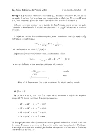 3.2. An´lise de Sistemas de Primeira Ordem
       a                                                          www.das.ufsc.br/labsil     58


Exemplo 3.2 Podemos expressar a velocidade (ω) do eixo de um motor DC em fun¸˜o      ca
da tens˜o de entrada (V ) atrav´s de uma equa¸˜o diferencial do tipo J ω + f ω = bV onde
         a                       e             ca                      ˙
b, J, f s˜o constantes f´sicas do motor. Mostre que esse sistema ´ de ordem 1.
         a              ı                                        e

  Solu¸˜o: Devemos mostrar que a fun¸˜o de transferˆncia possui apenas um p´lo.
      ca                             ca            e                        o
                                                     b
Tomando a transformada de Laplace encontramos ω = Js+f V que mostra o resultado
desejado.

                                                                                              1
  A resposta ao degrau de um sistema cuja fun¸ao de transferˆncia ´ do tipo F (s) =
                                             c˜             e     e                        T s+1
´ obtida da seguinte forma:
e
                                              1             1    1
                                  Y (s) =          X(s) =
                                            Ts + 1        Ts + 1 s

com condi¸oes iniciais nulas e L[X(s)] = 1 .
         c˜                              s

  Expandindo por fra¸˜es parciais e anti-transformando temos:
                    co
                                  1   T
                        Y (s) =     −      ⇒ y(t) = 1 − e−t/T ,        t≥0
                                  s Ts + 1
A resposta indicada acima possui propriedades interessantes:


                             x(t)                                    entrada
                              y(t)
                                                                     sa´
                                                                       ıda
                         0                        t

        Figura 3.5: Resposta ao degrau de um sistema de primeira ordem padr˜o
                                                                           a



       dy           1
  1)      |
       dt t=0
                =   T

  2) Para t = T ⇒ y(T ) = 1 − e−1 = 0, 632, isto ´, decorridos T segundos a resposta
                                                  e
atinge 63, 2% do seu valor ﬁnal de regime permanente.


       t = 2T ⇒ y(2T ) = 1 − e−2 = 0, 865

       t = 3T ⇒ y(3T ) = 1 − e−3 = 0, 950

       t = 4T ⇒ y(4T ) = 1 − e−4 = 0, 982

       t = 5T ⇒ y(5T ) = 1 − e−5 = 0, 993


As duas propriedades acima podem ser utilizadas para se encontrar o valor da constante
de tempo T quando a resposta ao degrau for obtida experimentalmente. Certiﬁque-
se no experimento de que as condi¸oes iniciais s˜o realmente nulas e que a fun¸ao de
                                 c˜             a                               c˜
                           1
transferˆncia ´ do tipo T s+1 .
        e     e
 
