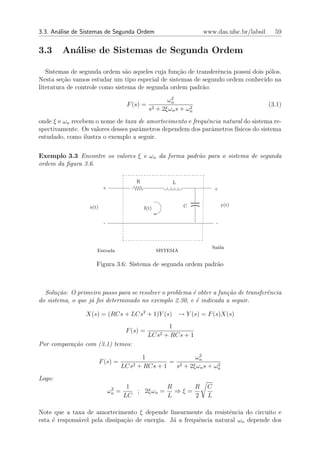 3.3. An´lise de Sistemas de Segunda Ordem
       a                                                          www.das.ufsc.br/labsil     59


3.3     An´lise de Sistemas de Segunda Ordem
          a

   Sistemas de segunda ordem s˜o aqueles cuja fun¸ao de transferˆncia possui dois p´los.
                                a                c˜             e                  o
Nesta se¸˜o vamos estudar um tipo especial de sistemas de segundo ordem conhecido na
         ca
literatura de controle como sistema de segunda ordem padr˜o:
                                                          a
                                                       2
                                                      ωn
                                     F (s) =                                               (3.1)
                                               s2 + 2ξωn s + ωn
                                                              2


onde ξ e ωn recebem o nome de taxa de amortecimento e frequˆncia natural do sistema re-
                                                           e
spectivamente. Os valores desses parˆmetros dependem dos parˆmetros f´
                                    a                        a        ısicos do sistema
estudado, como ilustra o exemplo a seguir.

Exemplo 3.3 Encontre os valores ξ e ωn da forma padr˜o para o sistema de segunda
                                                    a
ordem da ﬁgura 3.6.

                                        R               L
                          +                                            +


                  x(t)                                       C              y(t)
                                            I(t)


                          -                                             -




                                                                       Sa´
                                                                         ıda
                     Entrada                       SISTEMA

                     Figura 3.6: Sistema de segunda ordem padr˜o
                                                              a



  Solu¸˜o: O primeiro passo para se resolver o problema ´ obter a fun¸˜o de transferˆncia
       ca                                               e            ca             e
do sistema, o que j´ foi determinado no exemplo 2.30, e ´ indicada a seguir.
                   a                                     e

                 X(s) = (RCs + LCs2 + 1)Y (s) → Y (s) = F (s)X(s)
                                                       1
                                     F (s) =
                                               LCs2   + RCs + 1
Por compara¸˜o com (3.1) temos:
           ca
                                                          2
                                         1               ωn
                         F (s) =                  = 2
                                   LCs2 + RCs + 1                2
                                                   s + 2ξωn s + ωn
Logo:
                               2      1          R     R           C
                              ωn =      ; 2ξωn =   ⇒ξ=
                                     LC          L     2           L

Note que a taxa de amortecimento ξ depende linearmente da resistˆncia do circuito e
                                                                    e
esta ´ respons´vel pela dissipa¸ao de energia. J´ a frequˆncia natural ωn depende dos
     e        a                c˜               a        e
 