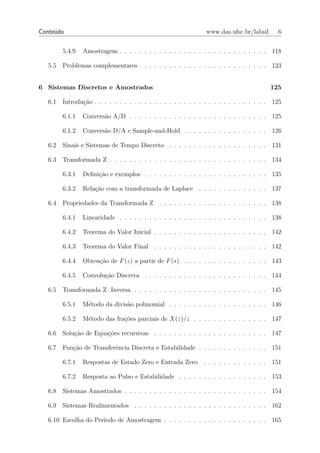 Conte´do
     u                                                           www.das.ufsc.br/labsil       6


         5.4.9   Amostragem . . . . . . . . . . . . . . . . . . . . . . . . . . . . . .     118

   5.5   Problemas complementares . . . . . . . . . . . . . . . . . . . . . . . . . .       123


6 Sistemas Discretos e Amostrados                                                           125

   6.1   Introdu¸ao . . . . . . . . . . . . . . . . . . . . . . . . . . . . . . . . . . .
                c˜                                                                          125

         6.1.1   Convers˜o A/D . . . . . . . . . . . . . . . . . . . . . . . . . . . .
                        a                                                                   125

         6.1.2   Convers˜o D/A e Sample-and-Hold . . . . . . . . . . . . . . . . .
                        a                                                                   126

   6.2   Sinais e Sistemas de Tempo Discreto . . . . . . . . . . . . . . . . . . . .        131

   6.3   Transformada Z . . . . . . . . . . . . . . . . . . . . . . . . . . . . . . . .     134

         6.3.1   Deﬁni¸ao e exemplos . . . . . . . . . . . . . . . . . . . . . . . . .
                      c˜                                                                    135

         6.3.2   Rela¸ao com a transformada de Laplace . . . . . . . . . . . . . .
                     c˜                                                                     137

   6.4   Propriedades da Transformada Z . . . . . . . . . . . . . . . . . . . . . .         138

         6.4.1   Linearidade . . . . . . . . . . . . . . . . . . . . . . . . . . . . . .    138

         6.4.2   Teorema do Valor Inicial . . . . . . . . . . . . . . . . . . . . . . .     142

         6.4.3   Teorema do Valor Final . . . . . . . . . . . . . . . . . . . . . . .       142

         6.4.4   Obten¸ao de F (z) a partir de F (s) . . . . . . . . . . . . . . . . .
                      c˜                                                                    143

         6.4.5   Convolu¸ao Discreta . . . . . . . . . . . . . . . . . . . . . . . . .
                        c˜                                                                  144

   6.5   Transformada Z Inversa . . . . . . . . . . . . . . . . . . . . . . . . . . .       145

         6.5.1   M´todo da divis˜o polinomial . . . . . . . . . . . . . . . . . . . .
                  e             a                                                           146

         6.5.2   M´todo das fra¸˜es parciais de X(z)/z . . . . . . . . . . . . . . .
                  e            co                                                           147

   6.6   Solu¸ao de Equa¸oes recursivas . . . . . . . . . . . . . . . . . . . . . . .
             c˜         c˜                                                                  147

   6.7   Fun¸ao de Transferˆncia Discreta e Estabilidade . . . . . . . . . . . . . .
            c˜             e                                                                151

         6.7.1   Respostas de Estado Zero e Entrada Zero        . . . . . . . . . . . . .   151

         6.7.2   Resposta ao Pulso e Estabilidade . . . . . . . . . . . . . . . . . .       153

   6.8   Sistemas Amostrados . . . . . . . . . . . . . . . . . . . . . . . . . . . . .      154

   6.9   Sistemas Realimentados . . . . . . . . . . . . . . . . . . . . . . . . . . .       162

   6.10 Escolha do Per´
                      ıodo de Amostragem . . . . . . . . . . . . . . . . . . . . .          165
 
