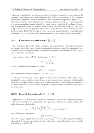 3.3. An´lise de Sistemas de Segunda Ordem
       a                                                       www.das.ufsc.br/labsil      60


valores da capacitˆncia e indutˆncia que s˜o os elementos respon´veis pelas oscila¸oes da
                  a             a          a                    a                 c˜
resposta. Num sistema sem amortecimento, isto ´ R = 0 e portanto ξ = 0, a resposta
                                                   e
oscila com a frequˆncia natural do sistema. Este ´ o caso da resposta da ﬁgura 3.1(a).
                   e                                e
Mas quando existe amortecimento duas situa¸oes podem ocorrer: i) o amortecimento
                                               c˜
´ pequeno causando resposta oscilat´ria e nesse caso a frequˆncia de oscila¸˜o ´ menor
e                                     o                       e             ca e
que a frequˆncia natural do sistema. Essa situa¸ao est´ indicada na ﬁgura 3.1(b) e (c)
            e                                    c˜    a
; ii) o amortecimento ´ grande e nesse caso a resposta n˜o ´ mais oscilat´ria, como
                        e                                   a e               o
ilustra a ﬁgura 3.1(d). Na literatura o caso com pouco amortecimento ´ conhecido como
                                                                       e
subamortecido e o caso com muito amortecimento recebe o nome de superamortecido.


3.3.1     Caso sem amortecimento (ξ = 0)

  Se a resistˆncia do circuito ´ nula, o circuito ´ um oscilador ideal e n˜o existe dissipa¸ao
             e                 e                  e                        a               c˜
de energia. Isso indica que a resposta ao degrau do sistema ´ oscilat´ria n˜o amortecida.
                                                               e         o     a
Sistemas que n˜o dissipam energia possuem coeﬁciente de amortecimento ξ nulo. Veja o
               a
que acontece no exemplo 3.3.

  A resposta ao degrau (X(s) = 1/s) quando ξ = 0 ´ :
                                                 e
                                                    2
                                                   ωn
                                     Y (s) =
                                               (s2 + ωn )s
                                                      2


e pela transformada inversa encontramos
                                     y(t) = 1 − cos(ωn t)
que corresponde ` curva da ﬁgura 3.1(a) para ωn = 2.
                a

   Note que nesse caso (ξ = 0) os p´los da fun¸˜o de transferˆncia est˜o sobre o eixo
                                    o          ca             e       a
imagin´rio o que conﬁrma o fato de que o amortecimento da resposta ´ deﬁnido pela
       a                                                               e
parte real dos p´los. Como a parte real ´ nula nesse caso, o amortecimento tamb´m o
                 o                      e                                       e
´. Note ainda que o valor da parte imagin´ria dos p´los deﬁne a frequˆncia com que a
e                                         a         o                e
resposta oscila.


3.3.2     Caso Subamortecido (0 < ξ < 1)

  Quando 0 < ξ < 1 os p´los da fun¸˜o de transferˆncia indicada em (3.1) s˜o complexos
                        o         ca             e                        a
e do lado esquerdo do eixo imagin´rio. Isto pode ser veriﬁcado da seguinte forma. Os
                                 a
p´los s˜o dados pela equa¸ao:
 o     a                 c˜
                           −2ξωn ±                2
                                      4ξ 2 ωn − 4ωn
                                            2
                  p1,2 =                            = −ξωn ± ωn     ξ2 − 1
                                      2
que podemos escrever como:
                                       p1,2 = σ ± jωd
onde σ = −ξωn ´ a parte real dos p´los e ωd = ωn 1 − ξ 2 ´ a parte imagin´ria, tamb´m
               e                  o                      e                a         e
chamada de frequˆncia natural amortecida. A frequˆncia natural do sistema ωn ´ o m´dulo
                e                                e                           e    o
dos p´los ωn = σ
     o            2 + ω2.
                       d
 