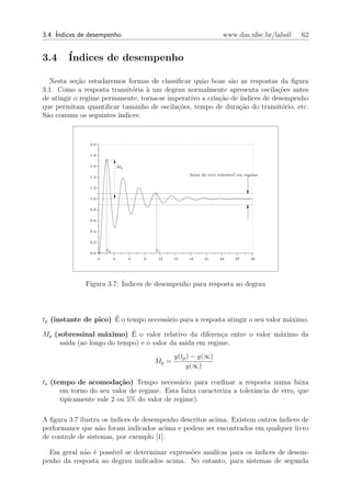 3.4. ´
     Indices de desempenho                                                 www.das.ufsc.br/labsil   62


3.4     ´
        Indices de desempenho

  Nesta se¸ao estudaremos formas de classiﬁcar qu˜o boas s˜o as respostas da ﬁgura
            c˜                                      a         a
3.1. Como a resposta transit´ria ` um degrau normalmente apresenta oscila¸oes antes
                             o    a                                           c˜
de atingir o regime permanente, torna-se imperativo a cria¸ao de ´
                                                          c˜     ındices de desempenho
que permitam quantiﬁcar tamanho de oscila¸oes, tempo de dura¸ao do transit´rio, etc.
                                            c˜                   c˜            o
S˜o comuns os seguintes ´
 a                      ındices:


               2.0


               1.8


               1.6                Mp
                                                           faixa de erro toler´vel em regime
                                                                              a
               1.4


               1.2


               1.0


               0.8


               0.6


               0.4


               0.2

                         tp                    ts
               0.0 +
                     0        3        6   9    12    15   18     21     24      27     30




              Figura 3.7: ´
                          Indices de desempenho para resposta ao degrau



                      ´
tp (instante de pico) E o tempo necess´rio para a resposta atingir o seu valor m´ximo.
                                      a                                         a

                  a       ´
Mp (sobressinal m´ximo) E o valor relativo da diferen¸a entre o valor m´ximo da
                                                     c                 a
     sa´ (ao longo do tempo) e o valor da sa´ em regime.
       ıda                                  ıda
                                                      y(tp ) − y(∞)
                                               Mp =
                                                          y(∞)

ts (tempo de acomoda¸˜o) Tempo necess´rio para conﬁnar a resposta numa faixa
                          ca                 a
      em torno do seu valor de regime. Esta faixa caracteriza a tolerˆncia de erro, que
                                                                     a
      tipicamente vale 2 ou 5% do valor de regime).

A ﬁgura 3.7 ilustra os ´
                       ındices de desempenho descritos acima. Existem outros ´
                                                                             ındices de
performance que n˜o foram indicados acima e podem ser encontrados em qualquer livro
                    a
de controle de sistemas, por exemplo [1].

  Em geral n˜o ´ poss´ se determinar express˜es anal´
            a e      ıvel                    o      ıcas para os ´
                                                                 ındices de desem-
penho da resposta ao degrau indicados acima. No entanto, para sistemas de segunda
 