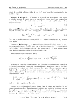 3.4. ´
     Indices de desempenho                                    www.das.ufsc.br/labsil     63


ordem do tipo (3.1) subamortecidos (1 > ξ > 0) isto ´ poss´ e essas express˜es s˜o
                                                    e     ıvel             o    a
obtidas a seguir.

  Instante de Pico (tp ):    O instante de pico pode ser caracterizado como sendo
o primeiro instante de tempo (exceto a origem) para o qual a derivada temporal da
resposta ´ nula. Tomando a derivada temporal da resposta y(t) em (3.2) e igualando `
         e                                                                          a
zero encontramos:
                                    π        π
                               tp =    =                                        (3.3)
                                    ωd   ωn 1 − ξ 2
Sobressinal M´ximo (Mp ): Note que num sistema do tipo (3.1) o valor de regime da
                a
resposta ao degrau unit´rio ´ um. Como y(∞) = 1 vamos utilizar (3.2) para obter:
                       a e

                          y(tp ) − y(∞)                  σ
                                                           π   − √π ξ
                   Mp =                 = y(tp ) − 1 = e ωd = e 1−ξ2                   (3.4)
                              y(∞)

Note que Mp depende somente de ξ e quando ξ ≥ 1 n˜o existe oscila¸ao e Mp n˜o tem
                                                 a               c˜        a
mais sentido.

  Tempo de Acomoda¸˜o (ts ): Diferentemente do Sobressinal e do intante de pico,
                          ca
n˜o existe uma express˜o anal´
 a                    a       ıtica exata para o tempo de acomoda¸ao ts . Existem ´bacos
                                                                 c˜               a
que permitem a determina¸ao exata de ts . Veja por exemplo [1]. A seguir apresentamos
                           c˜
duas possibilidades para se obter uma aproxima¸ao de ts .
                                                  c˜

  A resposta ao degrau do sistema (3.1) ´:
                                        e

                               eσt                                     1 − ξ2
               y(t) = 1 −              sen(ωd t + φ) ,   φ = tan−1
                              1 − ξ2                                    ξ


  Impondo que a amplitude do seno esteja dentro da faixa de tolerˆncia que caracteriza
                                                                 a
o tempo de acomoda¸˜o temos uma condi¸˜o suﬁciente para garantir que o tempo de
                     ca                   ca
acomoda¸ao foi atingido com a dada tolerˆncia. Note que o valor de regime da resposta
         c˜                             a
´ y(∞) = 1 e a amplitude do seno tende ` zero quando t → ∞. Seja δ a tolerˆncia de
e                                       a                                    a
erro que deﬁne o tempo de acomoda¸ao. Impondo que a amplitude do seno esteja dentro
                                 c˜
dessa tolerˆncia temos:
           a

       y(ts ) − y(∞)         eσts                                    ln(δ   1 − ξ2)
                     =                sen(ωd + φ) ≤ δ    ⇒   ts =                      (3.5)
            y(∞)             1 − ξ2                                         σ

onde σ = −ξωn ´ a parte real dos p´los.
              e                   o

   Uma outra aproxima¸˜o muito comum para ts pode ser obtida por analogia com sis-
                        ca
temas de primeira ordem. Num sistema de primeira ordem o valor de regime da resposta
´ atingido ap´s 4 constantes de tempo com 2% de erro e ap´s 3 constantes de tempo com
e            o                                           o
5% de erro. Para um sistema de segunda ordem podemos aproximar ts deﬁnindo como
constante de tempo T = −1/σ e assim temos:

                 ts = 4T para 2% de erro ; ts = 3T para 5% de erro                     (3.6)
 