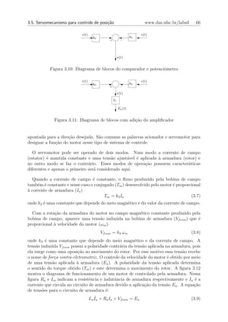 3.5. Servomecanismo para controle de posi¸˜o
                                         ca                            www.das.ufsc.br/labsil     66

                            r(t)                                     c(t)
                                     k0                         k0
                                              +          -




                                                       e(t)


           Figura 3.10: Diagrama de blocos do comparador e potenciˆmetro
                                                                  o

                            r(t)                                     c(t)
                                     k0                         k0
                                              +          -
                                                       e(t)
                                                  k1

                                                       Ea (t)


             Figura 3.11: Diagrama de blocos com adi¸˜o do ampliﬁcador
                                                    ca


apontada para a dire¸ao desejada. S˜o comums as palavras acionador e servomotor para
                    c˜              a
designar a fun¸˜o do motor nesse tipo de sistema de controle.
              ca

   O servomotor pode ser operado de dois modos. Num modo a corrente de campo
(estator) ´ mantida constante e uma tens˜o ajust´vel ´ aplicada ` armadura (rotor) e
          e                                a      a   e         a
no outro modo se faz o contr´rio. Esses modos de opera¸ao possuem caracter´
                               a                         c˜                   ısticas
diferentes e apenas o primeiro ser´ considerado aqui.
                                  a

  Quando a corrente de campo ´ constante, o ﬂuxo produzido pela bobina de campo
                                 e
tamb´m ´ constante e nesse caso o conjugado (Tm ) desenvolvido pelo motor ´ proporcional
     e e                                                                  e
` corrente de armadura (Ia )
a
                                       Tm = k2 Ia                                  (3.7)
onde k2 ´ uma constante que depende do meio magn´tico e do valor da corrente de campo.
        e                                       e

  Com a rota¸˜o da armadura do motor no campo magn´tico constante produzido pela
             ca                                     e
bobina de campo, aparece uma tens˜o induzida na bobina de armadura (Vf cem ) que ´
                                    a                                            e
proporcional ` velocidade do motor (ωm ).
             a
                                          Vf cem = k3 ωm                                        (3.8)
onde k3 ´ uma constante que depende do meio magn´tico e da corrente de campo. A
          e                                             e
tens˜o induzida Vf cem possui a polaridade contr´ria da tens˜o aplicada na armadura, pois
     a                                          a           a
ela surge como uma oposi¸˜o ao movimento do rotor. Por esse motivo essa tens˜o recebe
                           ca                                                   a
o nome de for¸a contra-eletromotriz. O controle da velocidade do motor ´ obtido por meio
              c                                                          e
de uma tens˜o aplicada ` armadura (Ea ). A polaridade da tens˜o aplicada determina
             a            a                                         a
o sentido do torque obtido (Tm ) e este determina o movimento do rotor. A ﬁgura 3.12
mostra o diagrama de funcionamento de um motor dc controlado pela armadura. Nessa
ﬁgura Ra e La indicam a resistˆncia e indutˆncia de armadura respectivamente e Ia ´ a
                                 e           a                                        e
corrente que circula no circuito de armadura devido a aplica¸˜o da tens˜o Ea . A equa¸˜o
                                                             ca         a             ca
de tens˜es para o circuito de armadura ´:
        o                                e
                                       ˙
                                   La Ia + Ra Ia + Vf cem = Ea                                  (3.9)
 