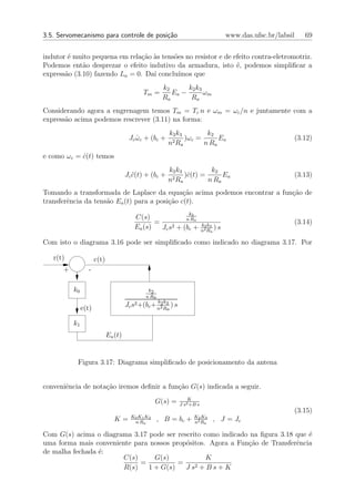 3.5. Servomecanismo para controle de posi¸˜o
                                         ca                                           www.das.ufsc.br/labsil   69


indutor ´ muito pequena em rela¸ao `s tens˜es no resistor e de efeito contra-eletromotriz.
        e                       c˜ a      o
Podemos ent˜o desprezar o efeito indutivo da armadura, isto ´, podemos simpliﬁcar a
             a                                                  e
express˜o (3.10) fazendo La = 0. Da´ conclu´
       a                           ı        ımos que
                                                      k2      k2 k3
                                             Tm =        Ea −       ωm
                                                      Ra       Ra
Considerando agora a engrenagem temos Tm = Tc n e ωm = ωc /n e juntamente com a
express˜o acima podemos rescrever (3.11) na forma:
       a
                                                           k2 k3        k2
                                       Jc ωc + (bc +
                                          ˙                 2R
                                                                 )ωc =      Ea                             (3.12)
                                                           n a         n Ra
e como ωc = c(t) temos
            ˙
                                                           k2 k3          k2
                                      Jc c(t) + (bc +
                                         ¨                  2R
                                                                 )c(t) =
                                                                  ˙           Ea                           (3.13)
                                                           n a           n Ra
Tomando a transformada de Laplace da equa¸ao acima podemos encontrar a fun¸ao de
                                               c˜                         c˜
transferˆncia da tens˜o Ea (t) para a posi¸ao c(t).
        e            a                    c˜
                                                              2    k
                                          C(s)              n Ra
                                                 =                         k2 k3
                                                                                                           (3.14)
                                          Ea (s)   Jc s2 + (bc +           n2 Ra
                                                                                 )s

Com isto o diagrama 3.16 pode ser simpliﬁcado como indicado no diagrama 3.17. Por

   r(t)               c(t)
      +          -

          k0                                   k2
                                              n Ra
                                                     k k
               e(t)                   Jc s2 +(bc + n2 R3 ) s
                                                    2
                                                           a


          k1
                             Ea (t)


           Figura 3.17: Diagrama simpliﬁcado de posicionamento da antena


conveniˆncia de nota¸˜o iremos deﬁnir a fun¸ao G(s) indicada a seguir.
       e            ca                     c˜
                                                                   K
                                                   G(s) =      J s2 +B s
                                                                                                           (3.15)
                                        K0 K1 K2                       K2 K3
                                K=       n Ra
                                                     , B = bc +        n2 Ra
                                                                               , J = Jc

Com G(s) acima o diagrama 3.17 pode ser rescrito como indicado na ﬁgura 3.18 que ´
                                                                                 e
uma forma mais conveniente para nossos prop´sitos. Agora a Fun¸ao de Transferˆncia
                                           o                  c˜             e
de malha fechada ´:
                 e
                       C(s)      G(s)             K
                             =           =    2+Bs+K
                        R(s)   1 + G(s)    Js
 