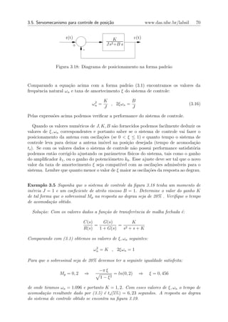 3.5. Servomecanismo para controle de posi¸˜o
                                         ca                        www.das.ufsc.br/labsil   70


                    r(t)                       K            c(t)
                       +                 Js2 +B    s
                             -


              Figura 3.18: Diagrama de posicionamento na forma padr˜o
                                                                   a



Comparando a equa¸˜o acima com a forma padr˜o (3.1) encontramos os valores da
                     ca                           a
frequˆncia natural ωn e taxa de amortecimento ξ do sistema de controle:
     e

                                  2     K          B
                                 ωn =     , 2ξωn =                                      (3.16)
                                        J          J
Pelas express˜es acima podemos veriﬁcar a performance do sistema de controle.
             o

    Quando os valores num´ricos de J, K, B s˜o fornecidos podemos facilmente deduzir os
                           e                a
valores de ξ, ωn correspondentes e portanto saber se o sistema de controle vai fazer o
posicionamento da antena com oscila¸oes (se 0 < ξ ≤ 1) e quanto tempo o sistema de
                                      c˜
controle leva para deixar a antena im´vel na posi¸ao desejada (tempo de acomoda¸ao
                                       o            c˜                                  c˜
ts ). Se com os valores dados o sistema de controle n˜o possui performance satisfat´ria
                                                        a                              o
podemos ent˜o corrig´ ajustando os parˆmetros f´
             a        ı-lo                a          ısicos do sistema, tais como o ganho
do ampliﬁcador k1 , ou o ganho do potenciˆmetro k0 . Esse ajuste deve ser tal que o novo
                                          o
valor da taxa de amortecimento ξ seja compat´ com as oscila¸˜es admiss´
                                               ıvel                co          ıveis para o
sistema. Lembre que quanto menor o valor de ξ maior as oscila¸oes da resposta ao degrau.
                                                                c˜


Exemplo 3.5 Suponha que o sistema de controle da ﬁgura 3.18 tenha um momento de
in´rcia J = 1 e um coeﬁciente de atrito viscoso B = 1. Determine o valor do ganho K
  e
de tal forma que o sobressinal Mp na resposta ao degrau seja de 20% . Veriﬁque o tempo
de acomoda¸˜o obtido.
            ca

  Solu¸˜o: Com os valores dados a fun¸˜o de transferˆncia de malha fechada ´:
      ca                             ca             e                      e

                             C(s)     G(s)       K
                                  =          = 2
                             R(s)   1 + G(s)  s +s+K

Comparando com (3.1) obtemos os valores de ξ, ωn seguintes:
                                   2
                                  ωn = K , 2ξωn = 1

Para que o sobressinal seja de 20% devemos ter a seguinte igualdade satisfeita:

                                     −π ξ
                Mp = 0, 2    ⇒                 = ln(0, 2)     ⇒      ξ = 0, 456
                                      1 − ξ2

de onde tiramos ωn = 1.096 e portanto K = 1, 2. Com esses valores de ξ, ωn o tempo de
acomoda¸˜o resultante dado por (3.5) ´ ts (5%) = 6, 23 segundos. A resposta ao degrau
         ca                            e
do sistema de controle obtido se encontra na ﬁgura 3.19.
 