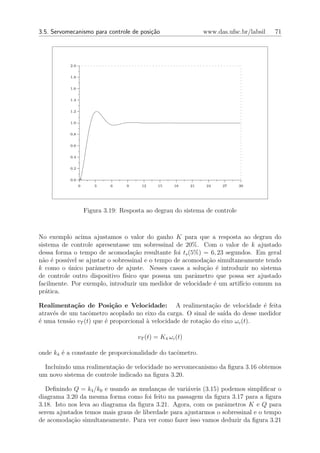 3.5. Servomecanismo para controle de posi¸˜o
                                         ca                       www.das.ufsc.br/labsil   71




           2.0


           1.8


           1.6


           1.4


           1.2


           1.0


           0.8


           0.6


           0.4


           0.2


           0.0 +
                 0      3     6     9    12     15    18     21    24   27    30




                     Figura 3.19: Resposta ao degrau do sistema de controle



No exemplo acima ajustamos o valor do ganho K para que a resposta ao degrau do
sistema de controle apresentasse um sobressinal de 20%. Com o valor de k ajustado
dessa forma o tempo de acomoda¸˜o resultante foi ts (5%) = 6, 23 segundos. Em geral
                                   ca
n˜o ´ poss´ se ajustar o sobressinal e o tempo de acomoda¸ao simultaneamente tendo
  a e     ıvel                                             c˜
k como o unico parˆmetro de ajuste. Nesses casos a solu¸˜o ´ introduzir no sistema
           ´        a                                     ca e
de controle outro dispositivo f´
                               ısico que possua um parˆmetro que possa ser ajustado
                                                      a
facilmente. Por exemplo, introduzir um medidor de velocidade ´ um artif´ comum na
                                                              e        ıcio
pr´tica.
   a

Realimenta¸˜o de Posi¸˜o e Velocidade: A realimenta¸˜o de velocidade ´ feita
             ca           ca                                   ca              e
atrav´s de um tacˆmetro acoplado no eixo da carga. O sinal de sa´ do desse medidor
     e            o                                                ıda
´ uma tens˜o vT (t) que ´ proporcional ` velocidade de rota¸ao do eixo ωc (t).
e          a            e              a                   c˜

                                        vT (t) = K4 ωc (t)

onde k4 ´ a constante de proporcionalidade do tacˆmetro.
        e                                        o

  Incluindo uma realimenta¸ao de velocidade no servomecanismo da ﬁgura 3.16 obtemos
                          c˜
um novo sistema de controle indicado na ﬁgura 3.20.

  Deﬁnindo Q = k4 /k0 e usando as mudan¸as de vari´veis (3.15) podemos simpliﬁcar o
                                          c         a
diagrama 3.20 da mesma forma como foi feito na passagem da ﬁgura 3.17 para a ﬁgura
3.18. Isto nos leva ao diagrama da ﬁgura 3.21. Agora, com os parˆmetros K e Q para
                                                                 a
serem ajustados temos mais graus de liberdade para ajustarmos o sobressinal e o tempo
de acomoda¸˜o simultaneamente. Para ver como fazer isso vamos deduzir da ﬁgura 3.21
            ca
 
