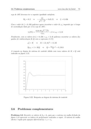 3.6. Problemas complementares                                                www.das.ufsc.br/labsil   73


seja de 20% devemos ter a seguinte igualdade satisfeita:
                                           πξ
               Mp = 0, 2       ⇒      −                 = ln(0, 2)          ⇒    ξ = 0, 456
                                           1 − ξ2

Com o valor de ξ = 0, 456 podemos agora encontrar o valor de ωn impondo que o tempo
de acomoda¸˜o dado por (3.5) seja de 20% :
          ca

                                     ln(0, 05 1 − ξ 2 )
                         ts (5%) =                      = 2 ⇒ ωn = 3, 41
                                           −ξωn
Finalmente, com os valores de ξ = 0, 456 e ωn = 3, 41 podemos encontrar os valores dos
ganhos de realimenta¸ao K, Q com a express˜o (3.17).
                    c˜                      a
                          2
                         ωn = K      ⇒     K = (3, 41)2 = 11, 63

                                                                2 ξ ωn −1
                         2ξωn = 1 + KQ          ⇒       Q=          K
                                                                            = 0, 1814

A resposta ao degrau do sistema de controle obtido com esses valores de K e Q est´
                                                                                 a
indicada na ﬁgura 3.22.



               2.0


               1.8


               1.6


               1.4


               1.2


               1.0


               0.8


               0.6


               0.4


               0.2


               0.0 +
                     0    1    2       3    4       5       6       7        8    9     10




                Figura 3.22: Resposta ao degrau do sistema de controle




3.6     Problemas complementares

Problema 3.3 Encontre os valores de kp e kv para que o sistema em malha fechada da
ﬁgura 3.23 apresente os ´ındices de performance indicados a seguir. O sistema de malha
aberta ´ regido pela equa¸˜o diferencial 2ω + ω = ea .
       e                 ca               ˙
 