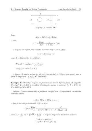 4.1. Resposta Senoidal em Regime Permanente                                 www.das.ufsc.br/labsil   81

                                                 R
                               +                                        +

                           x(t)             I               C            vc (t)

                               -                                        -

                                            Figura 4.4: Circuito RC


Logo:
                                        X(s) = RCsVC (s) + VC (s)
Assim:
                                                VC (s)       1
                                   F.T. →              =         = G(s)
                                                X(s)     1 + RCs

  A resposta em regime para entradas senoidais x(t) = A sen(ω0 t) ´:
                                                                  e

                                            vC (t) = B sen(ω0 t + φ)

onde B = A |G(jω0 )| e φ = ∠G(jω0 ).


        |G(jω0 )| = | 1+jω10 RC| = √       1
                                        1+(ω0 RC)2


        ∠G(jω0 ) = −tan−1 (ω0 RC)


   A ﬁgura 4.5 mostra as fun¸˜es |G(jω0 )| (em decibel) e ∠G(jω0 ) (em graus) para a
                             co
faixa de frequˆncia 1 ≤ w0 ≤ 105 (em Hertz).
              e


Exemplo 4.3 Obtenha a resposta em frequˆncia do circuito RLC da ﬁgura 4.6. Suponha
                                        e
C = 1µF, L = 0, 01H e considere trˆs situa¸˜es para a resistˆncia: (a) R = 10Ω; (b)
                                  e       co                e
R = 100Ω; (c) R = 1KΩ.

  Solu¸˜o: Primeiro vamos obter a fun¸˜o de transferˆncia. As equa¸˜es do circuito s˜o
       ca                            ca             e             co                a
indicadas abaixo.


                                   −v(t) + RC vC + LC vC + vC = 0
                                              ˙       ¨
A fun¸˜o de transferˆncia entre v(t) e vc (t) ´:
     ca             e                         e
                                                               2
                               VC (s)         1               ωn
                    G(s) =            =                = 2
                               V (s)    LCs2 + RCs + 1                2
                                                        s + 2ξωn s + ωn
                               √
onde ωn =     √1    eξ=   RC       LC
                                        =   R    C
                                                   .   A resposta frequencial do circuito acima ´:
                                                                                                e
               LC         LC       2        2    L


                                             v(t) = A sen(ω0 t)
                                             vC (t) = B sen(ω0 t + φ)
 