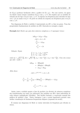 4.3. Constru¸˜o do Diagrama de Bode
            ca                                               www.das.ufsc.br/labsil      86


de G(jω) podemos facilmente obter o gr´ﬁco de G(−jω). Por esse motivo, de agora
                                        a
em diante vamos sempre considerar G(jω) com ω ≥ 0. Isto implica que as sen´ides de
                                                                             o
entrada s˜o do tipo sen(ωt) com ω ≥ 0. A resposta em frequˆncia para entradas do tipo
         a                                                e
sen(−ωt) ou ainda sen(ωt + θ) pode ser obtida da resposta em frequˆncia para sen(ωt)
                                                                  e
com ω ≥ 0.

  Nos diagramas de Bode o m´dulo ´ representado em dB e a fase em graus. Uma das
                             o    e
propriedades fundamentais do m´dulo em dB ´ ilustrada no exemplo a seguir.
                               o          e


Exemplo 4.4 Mostre que para dois n´meros complexos a e b quaisquer temos:
                                  u


                                 |ab|dB = |a|dB + |b|dB
                                   ∠ab = ∠a + ∠b
                                     1
                                    | | = −|a|dB
                                     a
                                       1
                                     ∠ = −∠a
                                       a

  Solu¸˜o: Sejam
      ca
                                 a = ax + jay = |a|ejφa
                                 b = bx + jby = |b|ejφb
                                                    ay                  by
onde |a| = a2 + a2 , |b| =
                x    y       b2 + b2 , φa = tan−1 [ ax ] e φb = tan−1 [ bx ]. Com isto vemos
                              x    y
que |ab| = |a||b| e:

                             |ab|dB = 20log|ab|
                                    = 20log|a| + 20log|b|
                                    = |a|dB + |b|dB

Al´m disso:
  e
                              ∠ab = ej(φa +φb ) = ∠a + ∠b


                    1    1     1            1
                   | |=     e | |dB = 20log| | = −20log|a| = −|a|dB
                    a   |a|    a            a

                                  1
                                 ∠ = e−jφa = −∠a
                                  a

   Assim, tanto o m´dulo quanto a fase do produto (ou divis˜o) de n´meros complexos
                    o                                        a       u
s˜o transformados em soma (ou subtra¸ao) dos m´dulos em dB e fases individuais de
 a                                    c˜           o
cada n´mero multiplicado (dividido). Isso facilita bastante a constru¸˜o manual dos
       u                                                                ca
gr´ﬁcos de m´dulo e fase. Outra vantagem ´ que a escala logar´
  a           o                               e                    ıtmica permite uma
melhor visualiza¸ao de fenˆmenos frequenciais d´
                c˜        o                     ıspares (expans˜o da escala).
                                                               a
   ´
   E comum nos diagramas de Bode se contar intervalos de frequˆncia por d´cada ou
                                                              e          e
oitava.
 